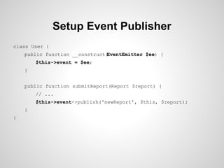 Setup Event Publisher
class User {
public function __construct(
EventEmitter $ee) {
$this->event = $ee;
}
public function submitReport(Report $report) {
// ...
$this->event->publish('newReport', $this, $report);
}
}

 