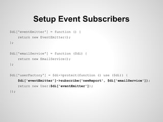 Setup Event Subscribers
$di['eventEmitter'] = function () {
return new EventEmitter();
};
$di['emailService'] = function ($di) {
return new EmailService();
};
$di['userFactory'] = $di->protect(function () use ($di)) {
$di['eventEmitter']->subscribe('newReport', $di['emailService']);
return new User($di['eventEmitter']);
});

 