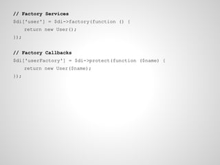 // Factory Services
$di['user'] = $di->factory(function () {
return new User();
});
// Factory Callbacks
$di['userFactory'] = $di->protect(function ($name) {
return new User($name);
});

 