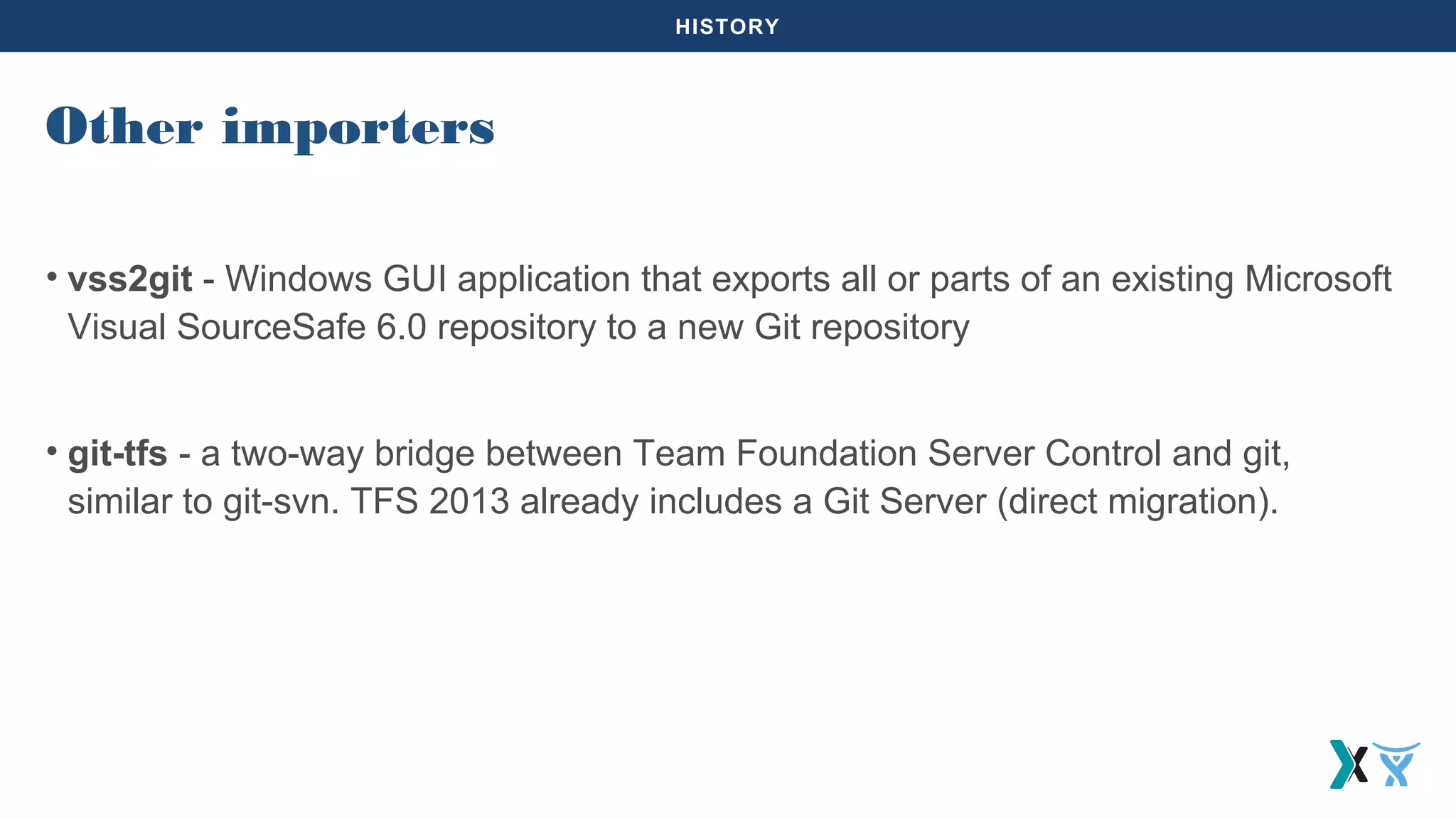 HISTORY
• vss2git - Windows GUI application that exports all or parts of an existing Microsoft
Visual SourceSafe 6.0 repository to a new Git repository
• git-tfs - a two-way bridge between Team Foundation Server Control and git,
similar to git-svn. TFS 2013 already includes a Git Server (direct migration).
Other importers
 