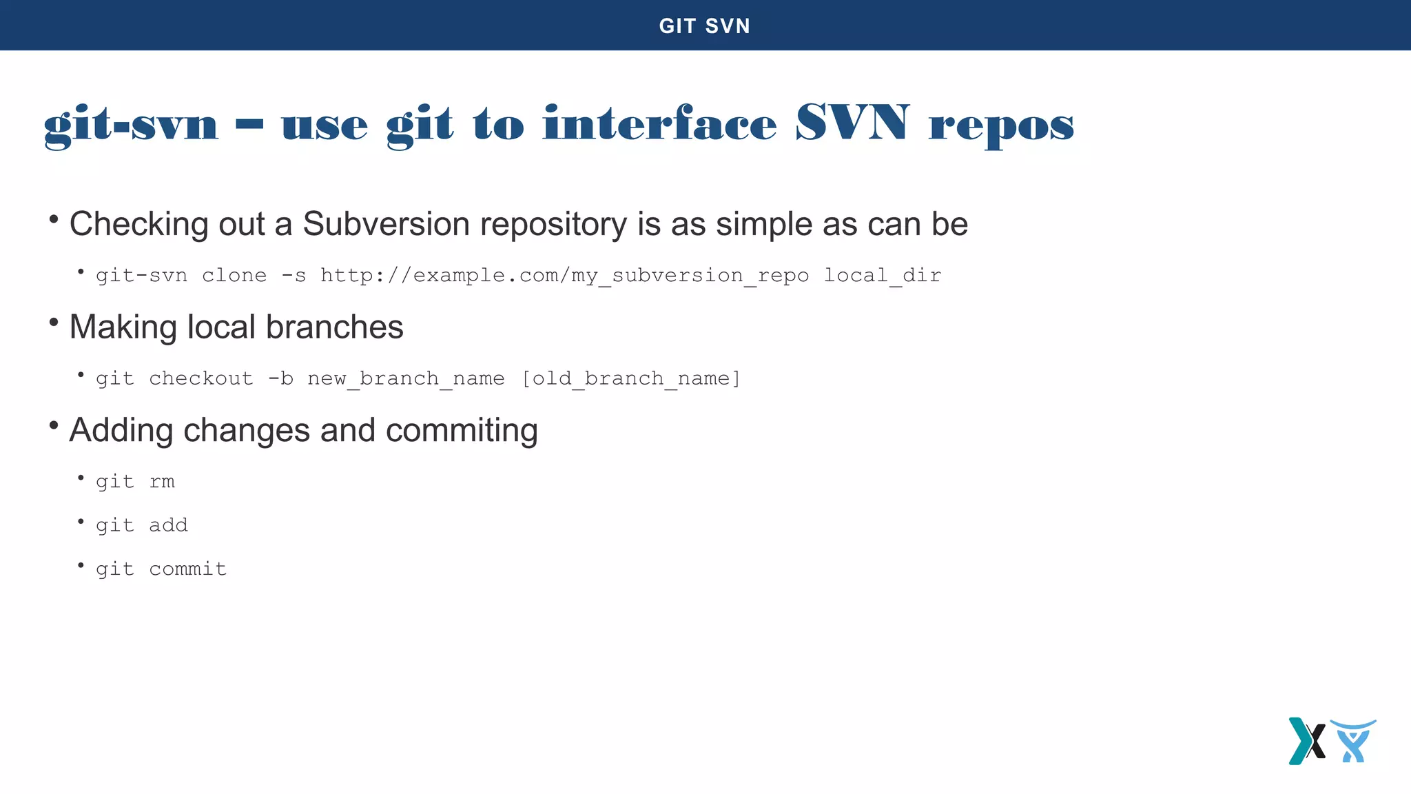 GIT SVN
git-svn – use git to interface SVN repos
• Checking out a Subversion repository is as simple as can be
• git-svn clone -s http://example.com/my_subversion_repo local_dir
• Making local branches
• git checkout -b new_branch_name [old_branch_name]
• Adding changes and commiting
• git rm
• git add
• git commit
 
