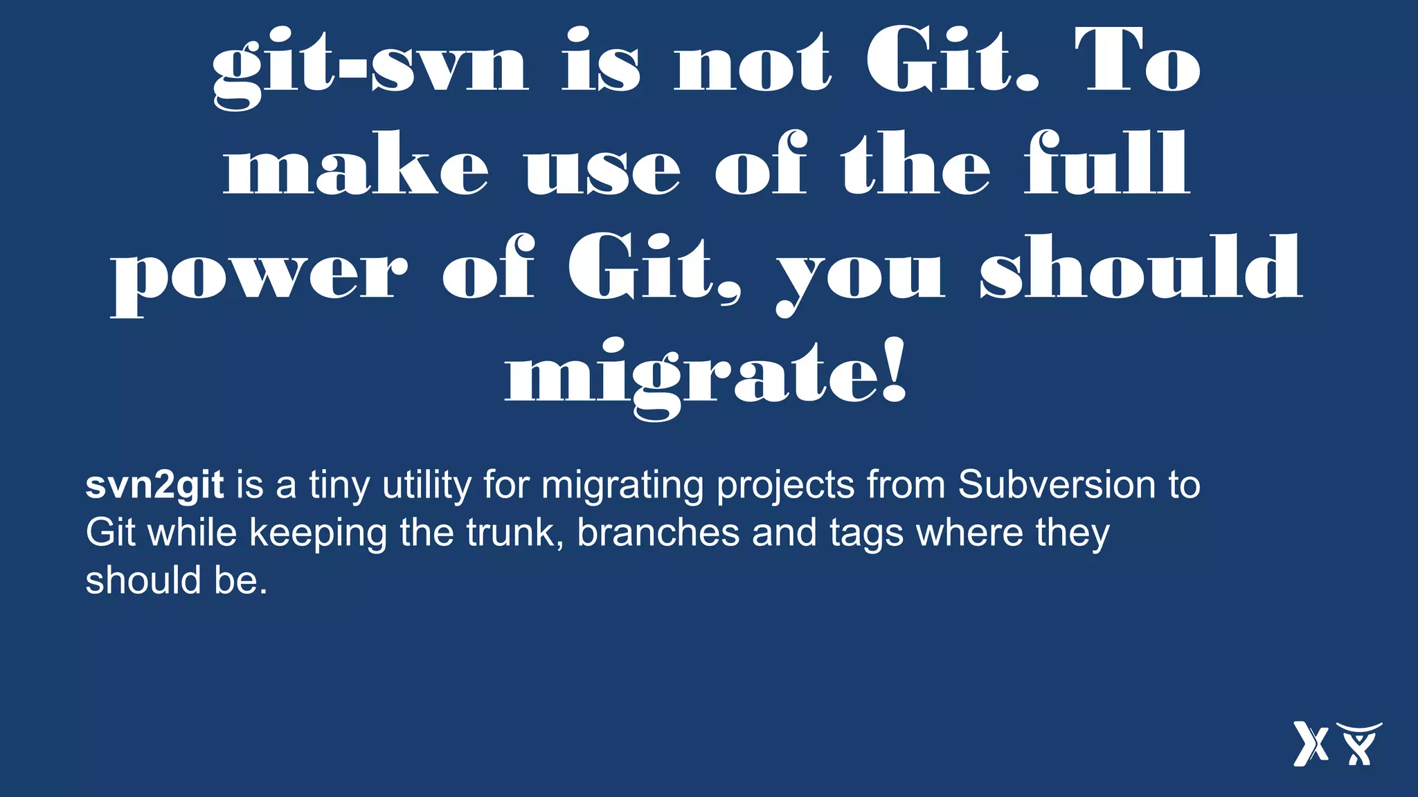 git-svn is not Git. To
make use of the full
power of Git, you should
migrate!
svn2git is a tiny utility for migrating projects from Subversion to
Git while keeping the trunk, branches and tags where they
should be.
 