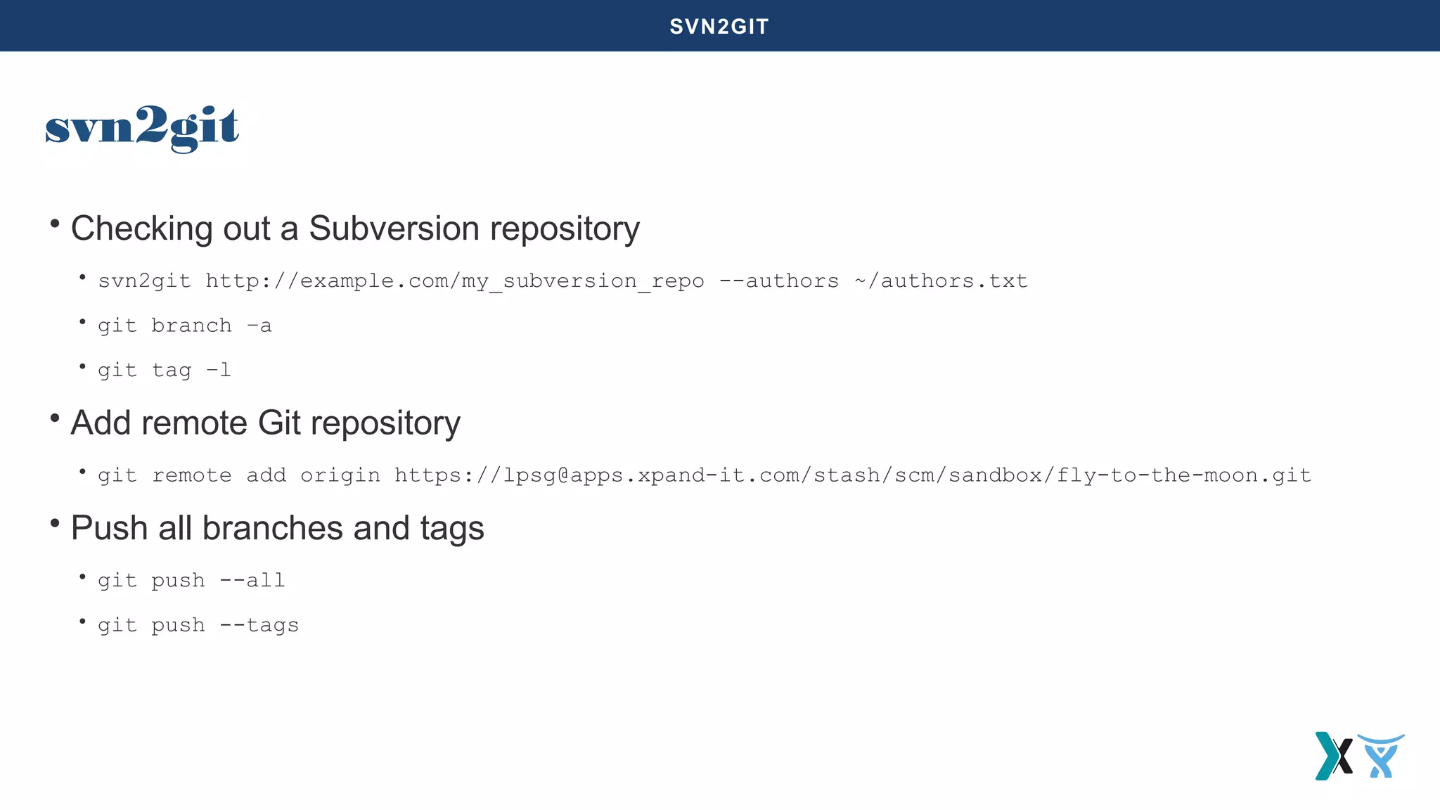 SVN2GIT
svn2git
• Checking out a Subversion repository
• svn2git http://example.com/my_subversion_repo --authors ~/authors.txt
• git branch –a
• git tag –l
• Add remote Git repository
• git remote add origin https://lpsg@apps.xpand-it.com/stash/scm/sandbox/fly-to-the-moon.git
• Push all branches and tags
• git push --all
• git push --tags
 