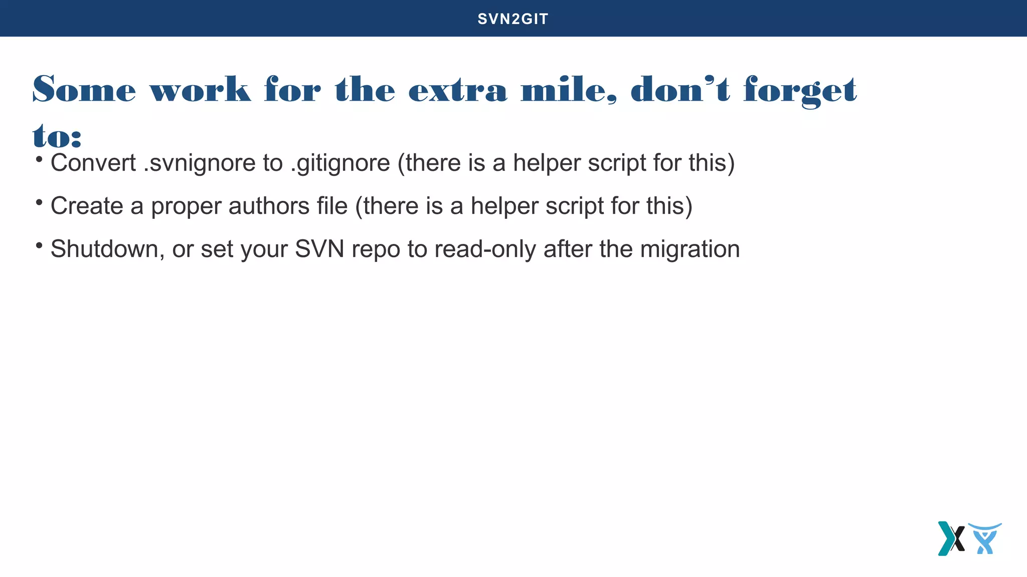 SVN2GIT
Some work for the extra mile, don’t forget
to:
• Convert .svnignore to .gitignore (there is a helper script for this)
• Create a proper authors file (there is a helper script for this)
• Shutdown, or set your SVN repo to read-only after the migration
 
