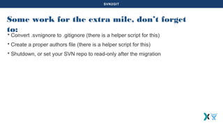 SVN2GIT
Some work for the extra mile, don’t forget
to:
• Convert .svnignore to .gitignore (there is a helper script for this)
• Create a proper authors file (there is a helper script for this)
• Shutdown, or set your SVN repo to read-only after the migration
 