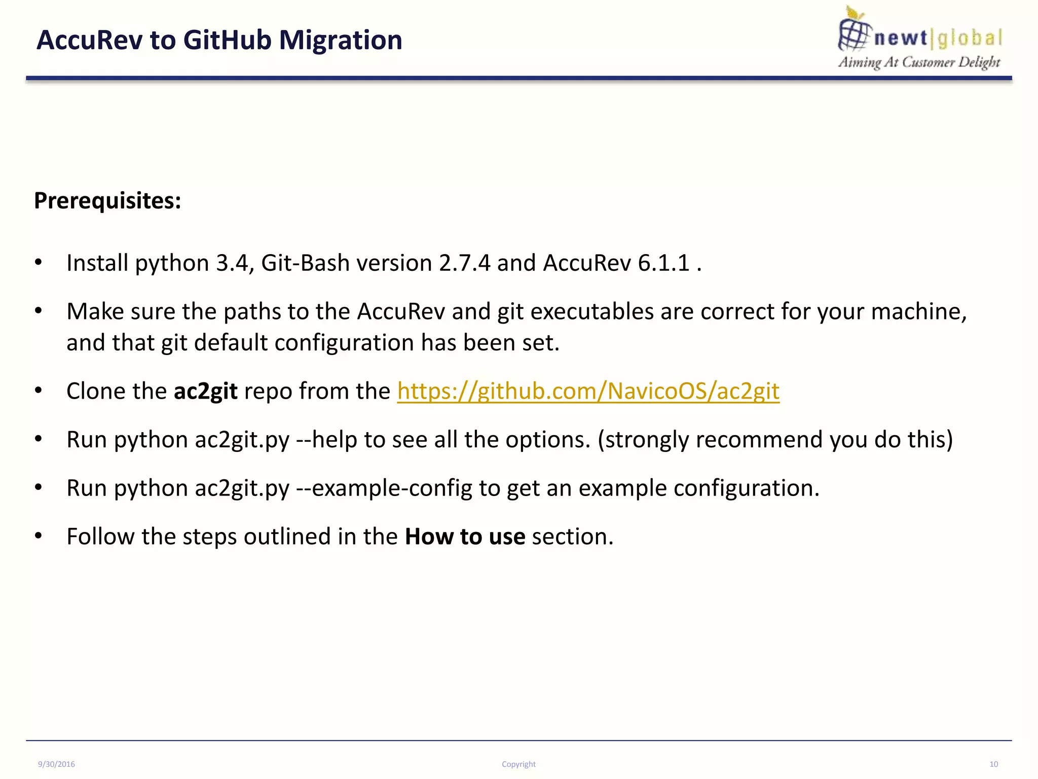 AccuRev to GitHub Migration
9/30/2016 Copyright 10
Prerequisites:
• Install python 3.4, Git-Bash version 2.7.4 and AccuRev 6.1.1 .
• Make sure the paths to the AccuRev and git executables are correct for your machine,
and that git default configuration has been set.
• Clone the ac2git repo from the https://github.com/NavicoOS/ac2git
• Run python ac2git.py --help to see all the options. (strongly recommend you do this)
• Run python ac2git.py --example-config to get an example configuration.
• Follow the steps outlined in the How to use section.
 