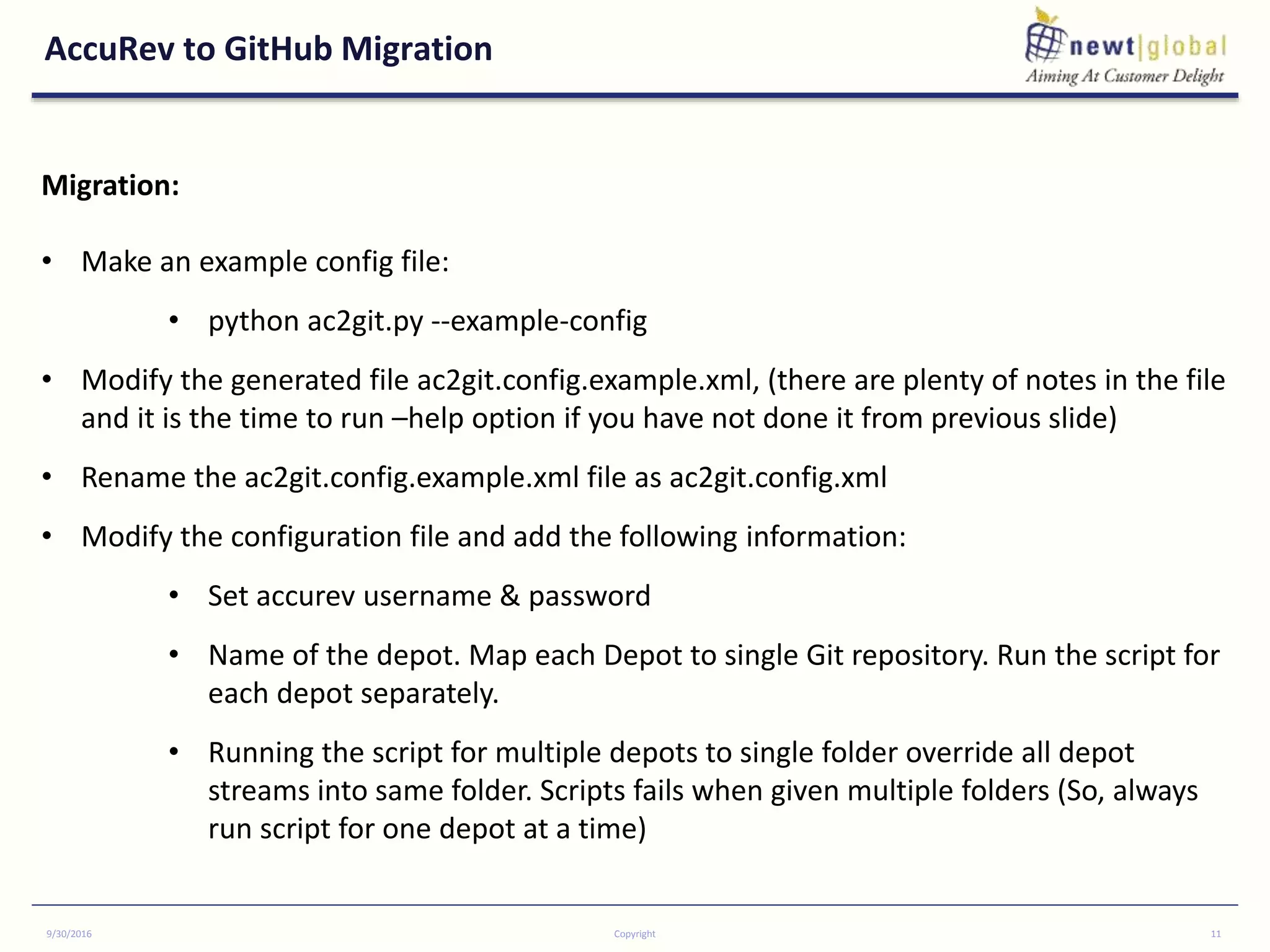 AccuRev to GitHub Migration
9/30/2016 Copyright 11
Migration:
• Make an example config file:
• python ac2git.py --example-config
• Modify the generated file ac2git.config.example.xml, (there are plenty of notes in the file
and it is the time to run –help option if you have not done it from previous slide)
• Rename the ac2git.config.example.xml file as ac2git.config.xml
• Modify the configuration file and add the following information:
• Set accurev username & password
• Name of the depot. Map each Depot to single Git repository. Run the script for
each depot separately.
• Running the script for multiple depots to single folder override all depot
streams into same folder. Scripts fails when given multiple folders (So, always
run script for one depot at a time)
 
