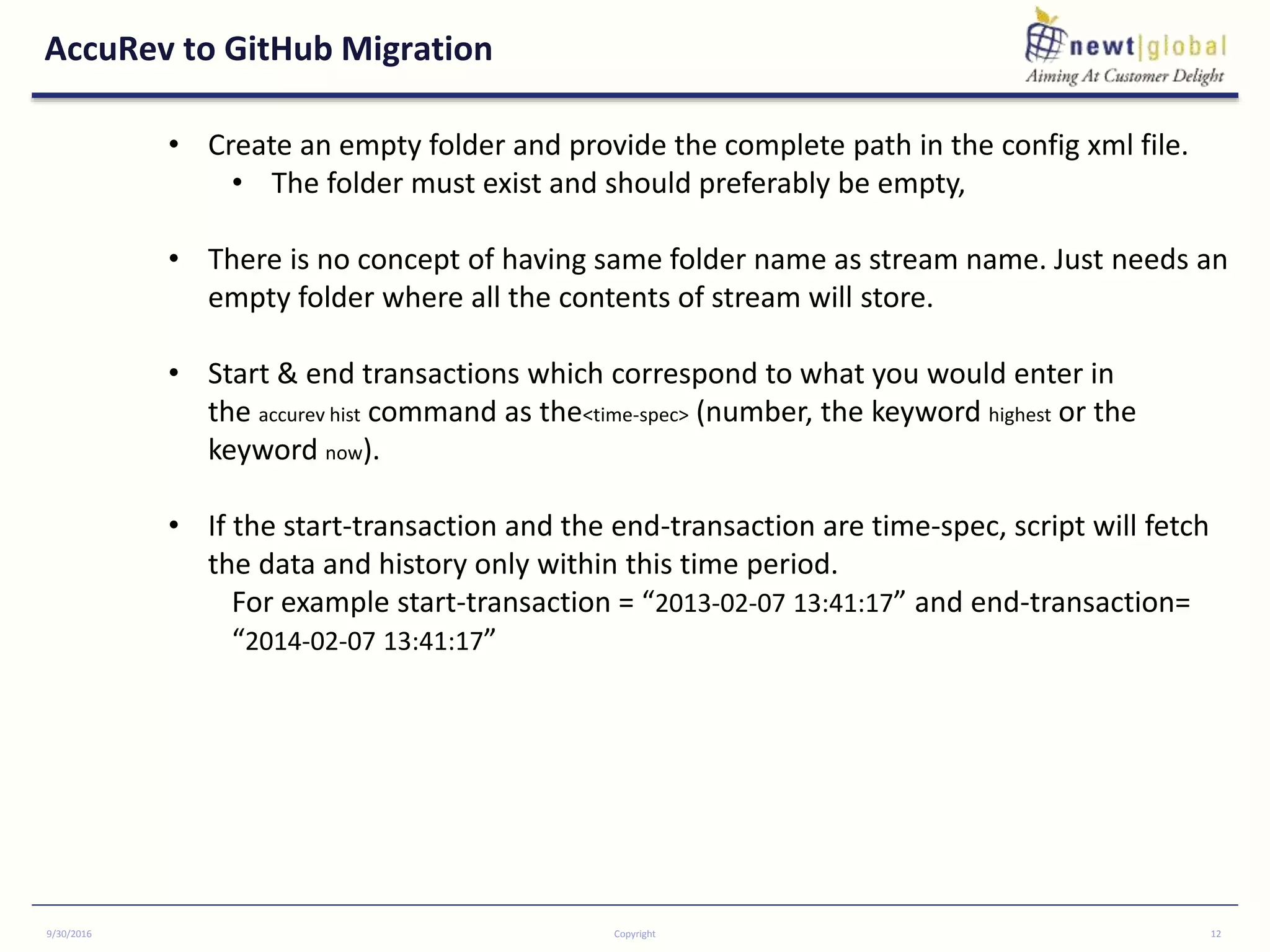 AccuRev to GitHub Migration
9/30/2016 Copyright 12
• Create an empty folder and provide the complete path in the config xml file.
• The folder must exist and should preferably be empty,
• There is no concept of having same folder name as stream name. Just needs an
empty folder where all the contents of stream will store.
• Start & end transactions which correspond to what you would enter in
the accurev hist command as the<time-spec> (number, the keyword highest or the
keyword now).
• If the start-transaction and the end-transaction are time-spec, script will fetch
the data and history only within this time period.
For example start-transaction = “2013-02-07 13:41:17” and end-transaction=
“2014-02-07 13:41:17”
 