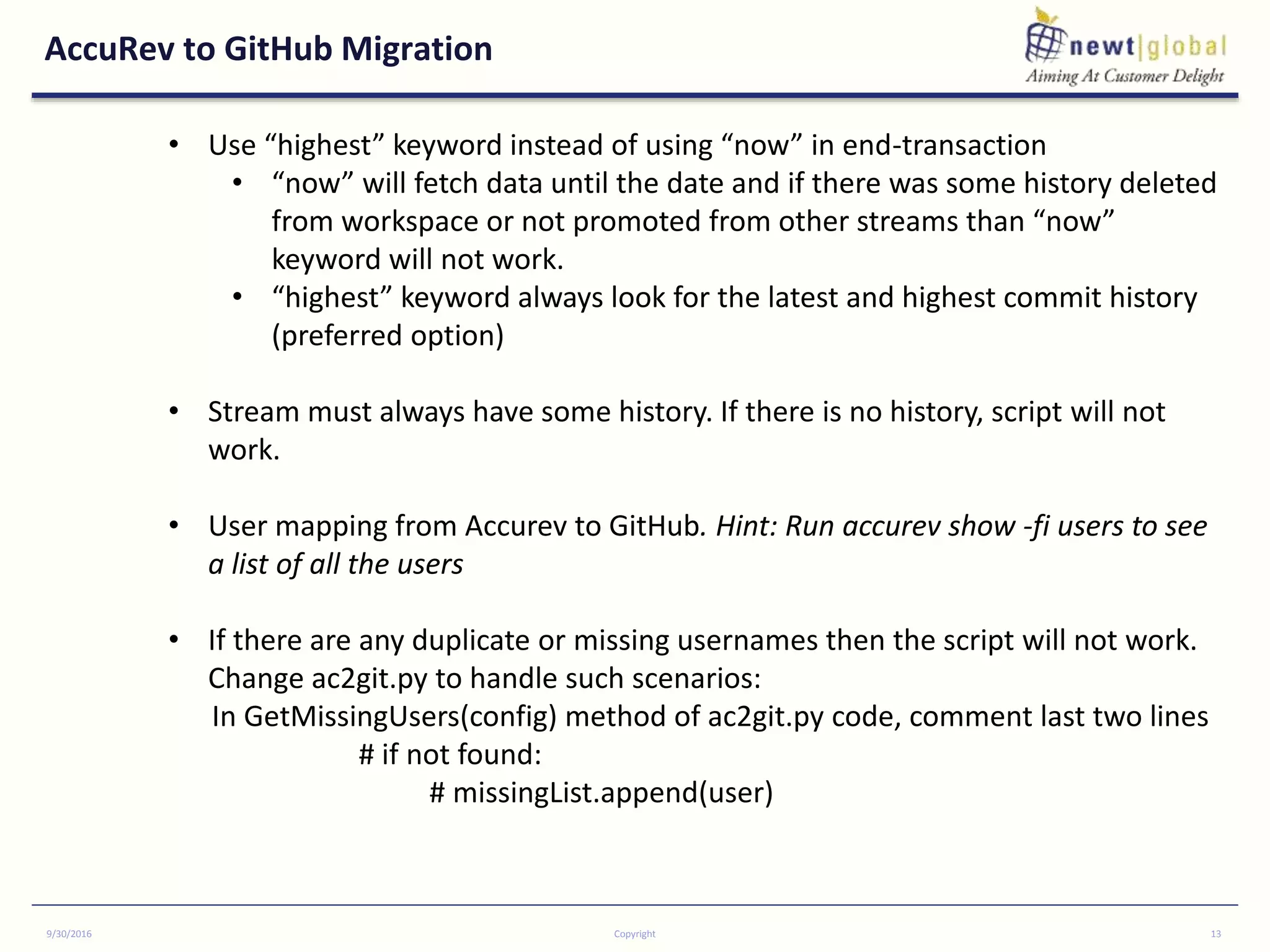 AccuRev to GitHub Migration
9/30/2016 Copyright 13
• Use “highest” keyword instead of using “now” in end-transaction
• “now” will fetch data until the date and if there was some history deleted
from workspace or not promoted from other streams than “now”
keyword will not work.
• “highest” keyword always look for the latest and highest commit history
(preferred option)
• Stream must always have some history. If there is no history, script will not
work.
• User mapping from Accurev to GitHub. Hint: Run accurev show -fi users to see
a list of all the users
• If there are any duplicate or missing usernames then the script will not work.
Change ac2git.py to handle such scenarios:
In GetMissingUsers(config) method of ac2git.py code, comment last two lines
# if not found:
# missingList.append(user)
 