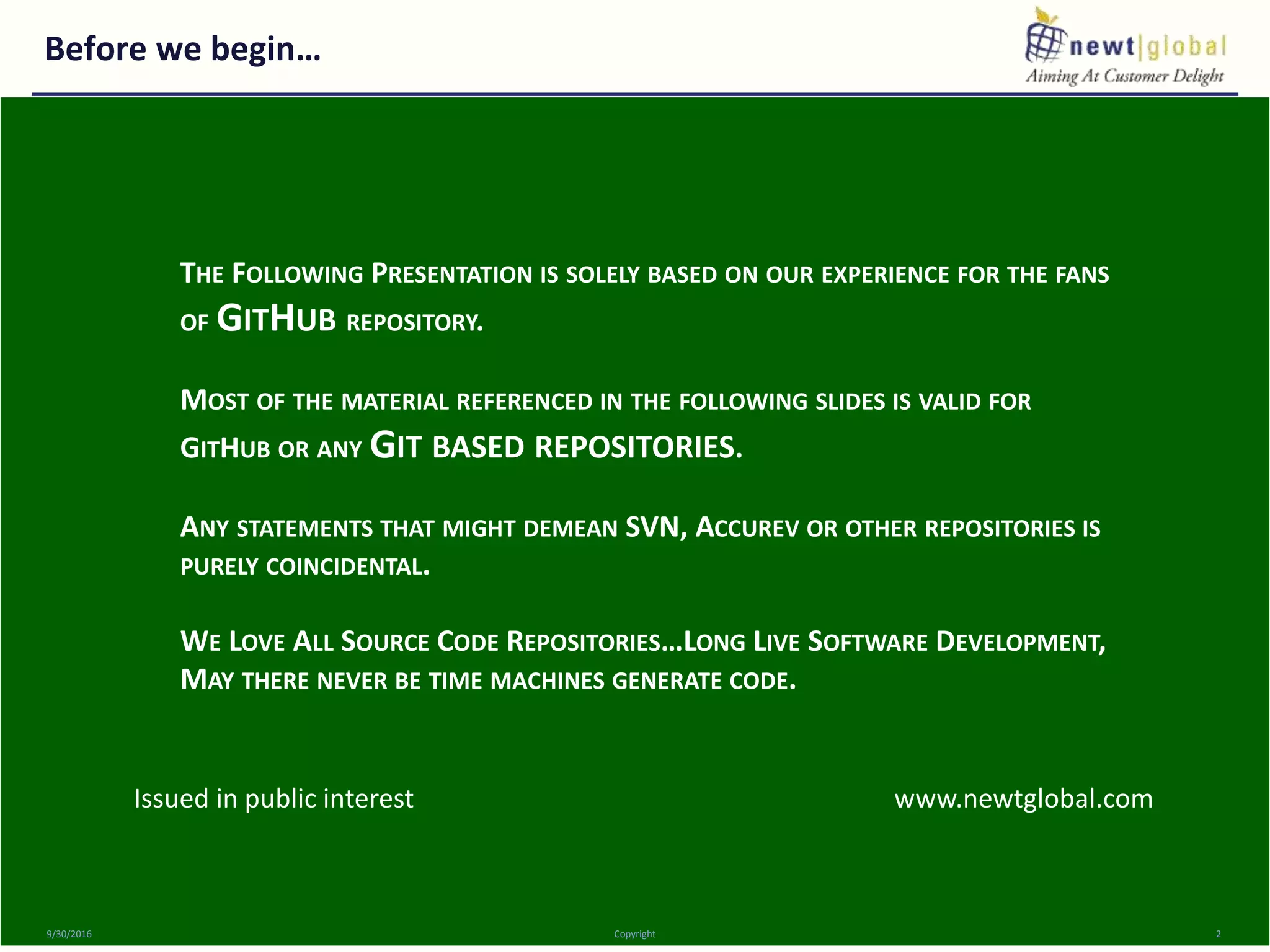 Before we begin…
9/30/2016 Copyright 2
THE FOLLOWING PRESENTATION IS SOLELY BASED ON OUR EXPERIENCE FOR THE FANS
OF GITHUB REPOSITORY.
MOST OF THE MATERIAL REFERENCED IN THE FOLLOWING SLIDES IS VALID FOR
GITHUB OR ANY GIT BASED REPOSITORIES.
ANY STATEMENTS THAT MIGHT DEMEAN SVN, ACCUREV OR OTHER REPOSITORIES IS
PURELY COINCIDENTAL.
WE LOVE ALL SOURCE CODE REPOSITORIES…LONG LIVE SOFTWARE DEVELOPMENT,
MAY THERE NEVER BE TIME MACHINES GENERATE CODE.
Issued in public interest www.newtglobal.com
 