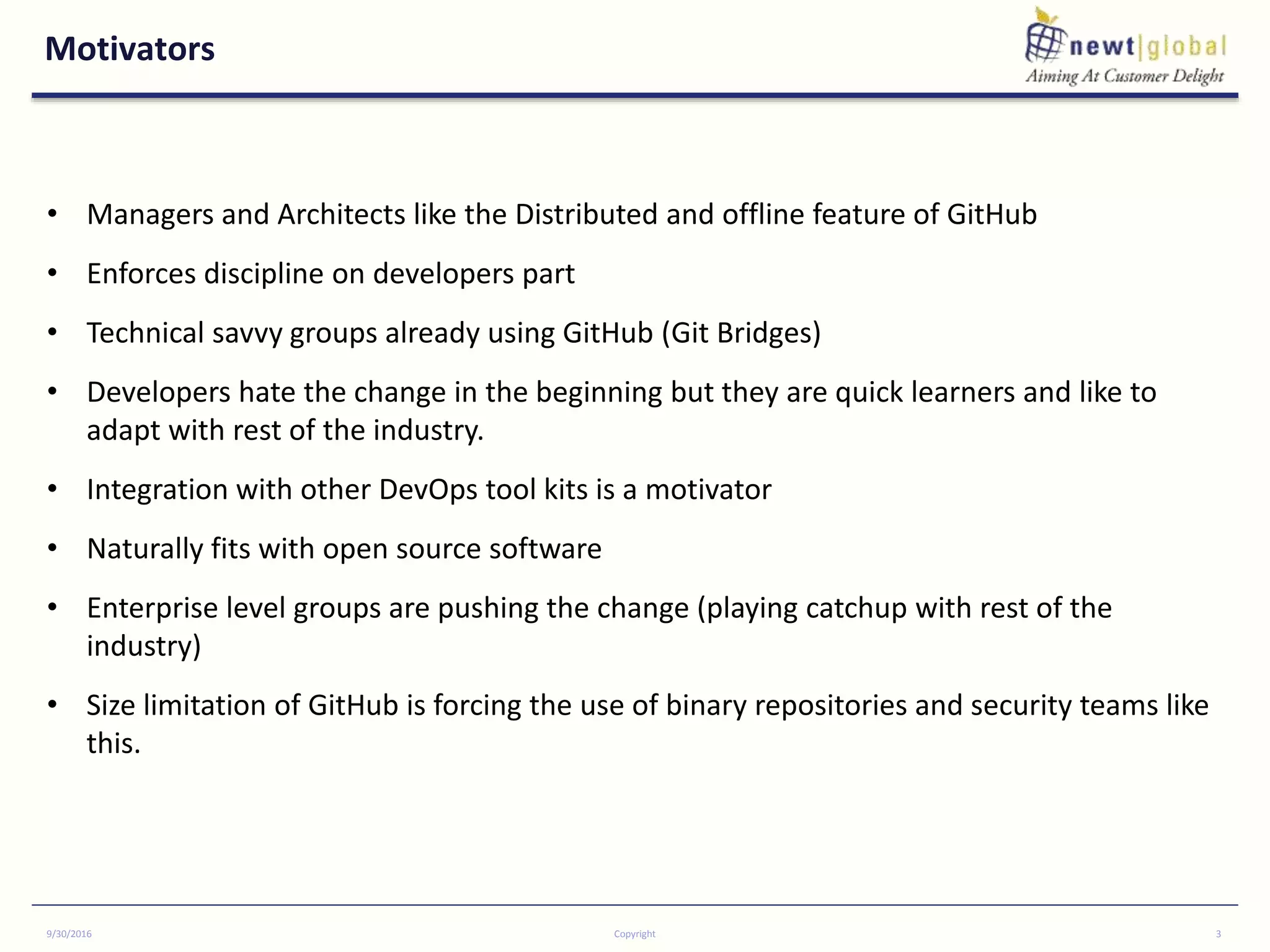 Motivators
9/30/2016 Copyright 3
• Managers and Architects like the Distributed and offline feature of GitHub
• Enforces discipline on developers part
• Technical savvy groups already using GitHub (Git Bridges)
• Developers hate the change in the beginning but they are quick learners and like to
adapt with rest of the industry.
• Integration with other DevOps tool kits is a motivator
• Naturally fits with open source software
• Enterprise level groups are pushing the change (playing catchup with rest of the
industry)
• Size limitation of GitHub is forcing the use of binary repositories and security teams like
this.
 