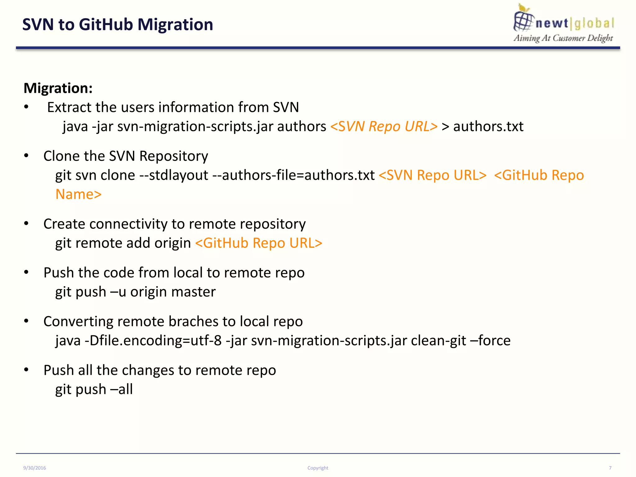 SVN to GitHub Migration
9/30/2016 Copyright 7
Migration:
• Extract the users information from SVN
java -jar svn-migration-scripts.jar authors <SVN Repo URL> > authors.txt
• Clone the SVN Repository
git svn clone --stdlayout --authors-file=authors.txt <SVN Repo URL> <GitHub Repo
Name>
• Create connectivity to remote repository
git remote add origin <GitHub Repo URL>
• Push the code from local to remote repo
git push –u origin master
• Converting remote braches to local repo
java -Dfile.encoding=utf-8 -jar svn-migration-scripts.jar clean-git –force
• Push all the changes to remote repo
git push –all
 