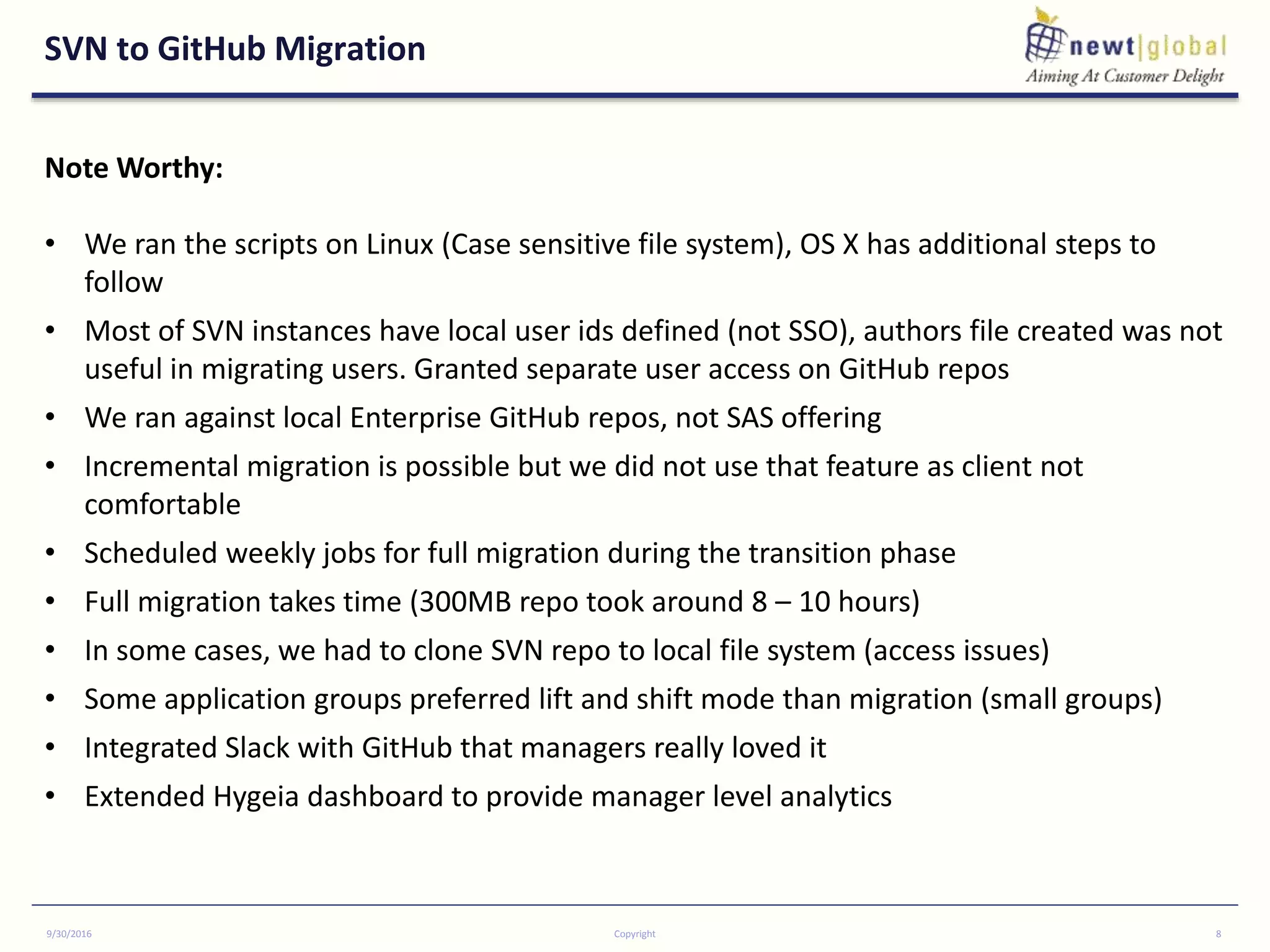 SVN to GitHub Migration
9/30/2016 Copyright 8
Note Worthy:
• We ran the scripts on Linux (Case sensitive file system), OS X has additional steps to
follow
• Most of SVN instances have local user ids defined (not SSO), authors file created was not
useful in migrating users. Granted separate user access on GitHub repos
• We ran against local Enterprise GitHub repos, not SAS offering
• Incremental migration is possible but we did not use that feature as client not
comfortable
• Scheduled weekly jobs for full migration during the transition phase
• Full migration takes time (300MB repo took around 8 – 10 hours)
• In some cases, we had to clone SVN repo to local file system (access issues)
• Some application groups preferred lift and shift mode than migration (small groups)
• Integrated Slack with GitHub that managers really loved it
• Extended Hygeia dashboard to provide manager level analytics
 
