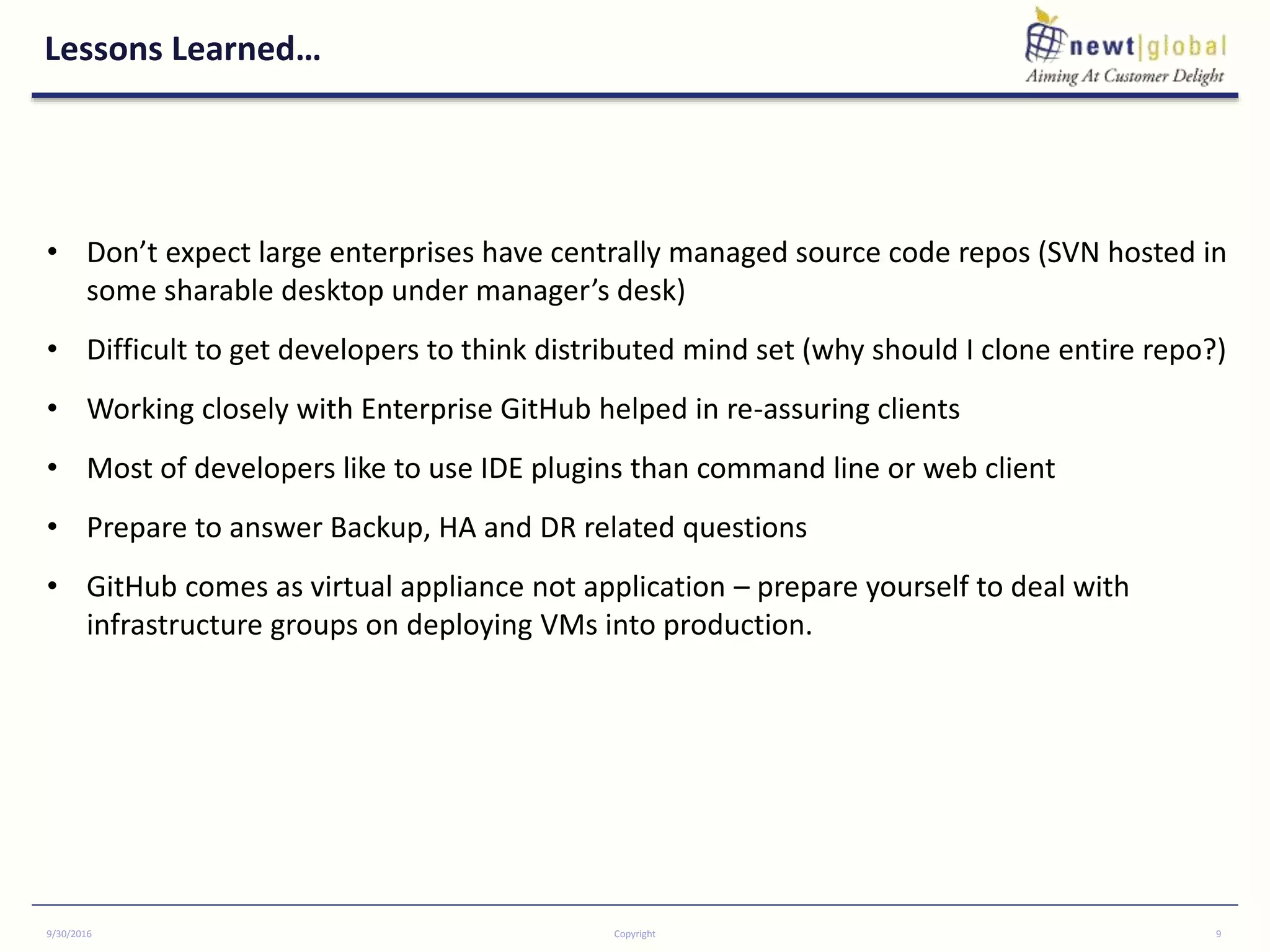 Lessons Learned…
9/30/2016 Copyright 9
• Don’t expect large enterprises have centrally managed source code repos (SVN hosted in
some sharable desktop under manager’s desk)
• Difficult to get developers to think distributed mind set (why should I clone entire repo?)
• Working closely with Enterprise GitHub helped in re-assuring clients
• Most of developers like to use IDE plugins than command line or web client
• Prepare to answer Backup, HA and DR related questions
• GitHub comes as virtual appliance not application – prepare yourself to deal with
infrastructure groups on deploying VMs into production.
 