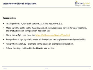 AccuRev to GitHub Migration
9/30/2016 Copyright 10
Prerequisites:
• Install python 3.4, Git-Bash version 2.7.4 and AccuRev 6.1.1 .
• Make sure the paths to the AccuRev and git executables are correct for your machine,
and that git default configuration has been set.
• Clone the ac2git repo from the https://github.com/NavicoOS/ac2git
• Run python ac2git.py --help to see all the options. (strongly recommend you do this)
• Run python ac2git.py --example-config to get an example configuration.
• Follow the steps outlined in the How to use section.
 