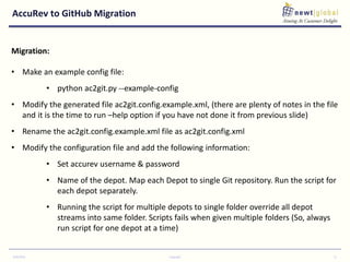 AccuRev to GitHub Migration
9/30/2016 Copyright 11
Migration:
• Make an example config file:
• python ac2git.py --example-config
• Modify the generated file ac2git.config.example.xml, (there are plenty of notes in the file
and it is the time to run –help option if you have not done it from previous slide)
• Rename the ac2git.config.example.xml file as ac2git.config.xml
• Modify the configuration file and add the following information:
• Set accurev username & password
• Name of the depot. Map each Depot to single Git repository. Run the script for
each depot separately.
• Running the script for multiple depots to single folder override all depot
streams into same folder. Scripts fails when given multiple folders (So, always
run script for one depot at a time)
 