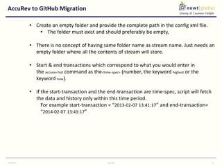 AccuRev to GitHub Migration
9/30/2016 Copyright 12
• Create an empty folder and provide the complete path in the config xml file.
• The folder must exist and should preferably be empty,
• There is no concept of having same folder name as stream name. Just needs an
empty folder where all the contents of stream will store.
• Start & end transactions which correspond to what you would enter in
the accurev hist command as the<time-spec> (number, the keyword highest or the
keyword now).
• If the start-transaction and the end-transaction are time-spec, script will fetch
the data and history only within this time period.
For example start-transaction = “2013-02-07 13:41:17” and end-transaction=
“2014-02-07 13:41:17”
 