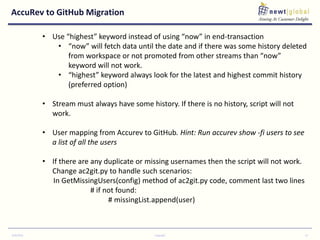 AccuRev to GitHub Migration
9/30/2016 Copyright 13
• Use “highest” keyword instead of using “now” in end-transaction
• “now” will fetch data until the date and if there was some history deleted
from workspace or not promoted from other streams than “now”
keyword will not work.
• “highest” keyword always look for the latest and highest commit history
(preferred option)
• Stream must always have some history. If there is no history, script will not
work.
• User mapping from Accurev to GitHub. Hint: Run accurev show -fi users to see
a list of all the users
• If there are any duplicate or missing usernames then the script will not work.
Change ac2git.py to handle such scenarios:
In GetMissingUsers(config) method of ac2git.py code, comment last two lines
# if not found:
# missingList.append(user)
 