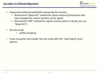 AccuRev to GitHub Migration
9/30/2016 Copyright 14
• Choose the preferred method for converting the streams.
• Recommend ”deep-hist” method for sparse streams (transactions that
have changed the stream contents are far apart).
• Recommend “diff” method for regular streams (when in doubt, just use
“deep-hist”.)
• Run the script
• python ac2git.py
• If you encounter any trouble. Run the script with the --help flag for more
options.
 