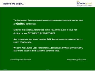 Before we begin…
9/30/2016 Copyright 2
THE FOLLOWING PRESENTATION IS SOLELY BASED ON OUR EXPERIENCE FOR THE FANS
OF GITHUB REPOSITORY.
MOST OF THE MATERIAL REFERENCED IN THE FOLLOWING SLIDES IS VALID FOR
GITHUB OR ANY GIT BASED REPOSITORIES.
ANY STATEMENTS THAT MIGHT DEMEAN SVN, ACCUREV OR OTHER REPOSITORIES IS
PURELY COINCIDENTAL.
WE LOVE ALL SOURCE CODE REPOSITORIES…LONG LIVE SOFTWARE DEVELOPMENT,
MAY THERE NEVER BE TIME MACHINES GENERATE CODE.
Issued in public interest www.newtglobal.com
 