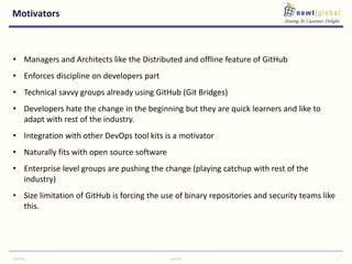 Motivators
9/30/2016 Copyright 3
• Managers and Architects like the Distributed and offline feature of GitHub
• Enforces discipline on developers part
• Technical savvy groups already using GitHub (Git Bridges)
• Developers hate the change in the beginning but they are quick learners and like to
adapt with rest of the industry.
• Integration with other DevOps tool kits is a motivator
• Naturally fits with open source software
• Enterprise level groups are pushing the change (playing catchup with rest of the
industry)
• Size limitation of GitHub is forcing the use of binary repositories and security teams like
this.
 