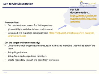 SVN to GitHub Migration
9/30/2016 Copyright 6
Prerequisites:
• Get read-only user access for SVN repository
• gitsvn utility is available in local environment
• Download svn-migration-scripts.jar from https://bitbucket.org/atlassian/svn-migration-
scripts/downloads
Get the target environment ready:
• Decide on GitHub Organization name, team name and members that will be part of the
team.
• Setup Organization.
• Setup Team and assign team members.
• Create repository to push the code from work area.
For full
documentation…
https://www.atlassian.co
m/git/tutorials/migrating
-prepare/
 