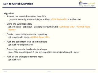 SVN to GitHub Migration
9/30/2016 Copyright 7
Migration:
• Extract the users information from SVN
java -jar svn-migration-scripts.jar authors <SVN Repo URL> > authors.txt
• Clone the SVN Repository
git svn clone --stdlayout --authors-file=authors.txt <SVN Repo URL> <GitHub Repo
Name>
• Create connectivity to remote repository
git remote add origin <GitHub Repo URL>
• Push the code from local to remote repo
git push –u origin master
• Converting remote braches to local repo
java -Dfile.encoding=utf-8 -jar svn-migration-scripts.jar clean-git –force
• Push all the changes to remote repo
git push –all
 