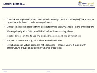 Lessons Learned…
9/30/2016 Copyright 9
• Don’t expect large enterprises have centrally managed source code repos (SVN hosted in
some sharable desktop under manager’s desk)
• Difficult to get developers to think distributed mind set (why should I clone entire repo?)
• Working closely with Enterprise GitHub helped in re-assuring clients
• Most of developers like to use IDE plugins than command line or web client
• Prepare to answer Backup, HA and DR related questions
• GitHub comes as virtual appliance not application – prepare yourself to deal with
infrastructure groups on deploying VMs into production.
 
