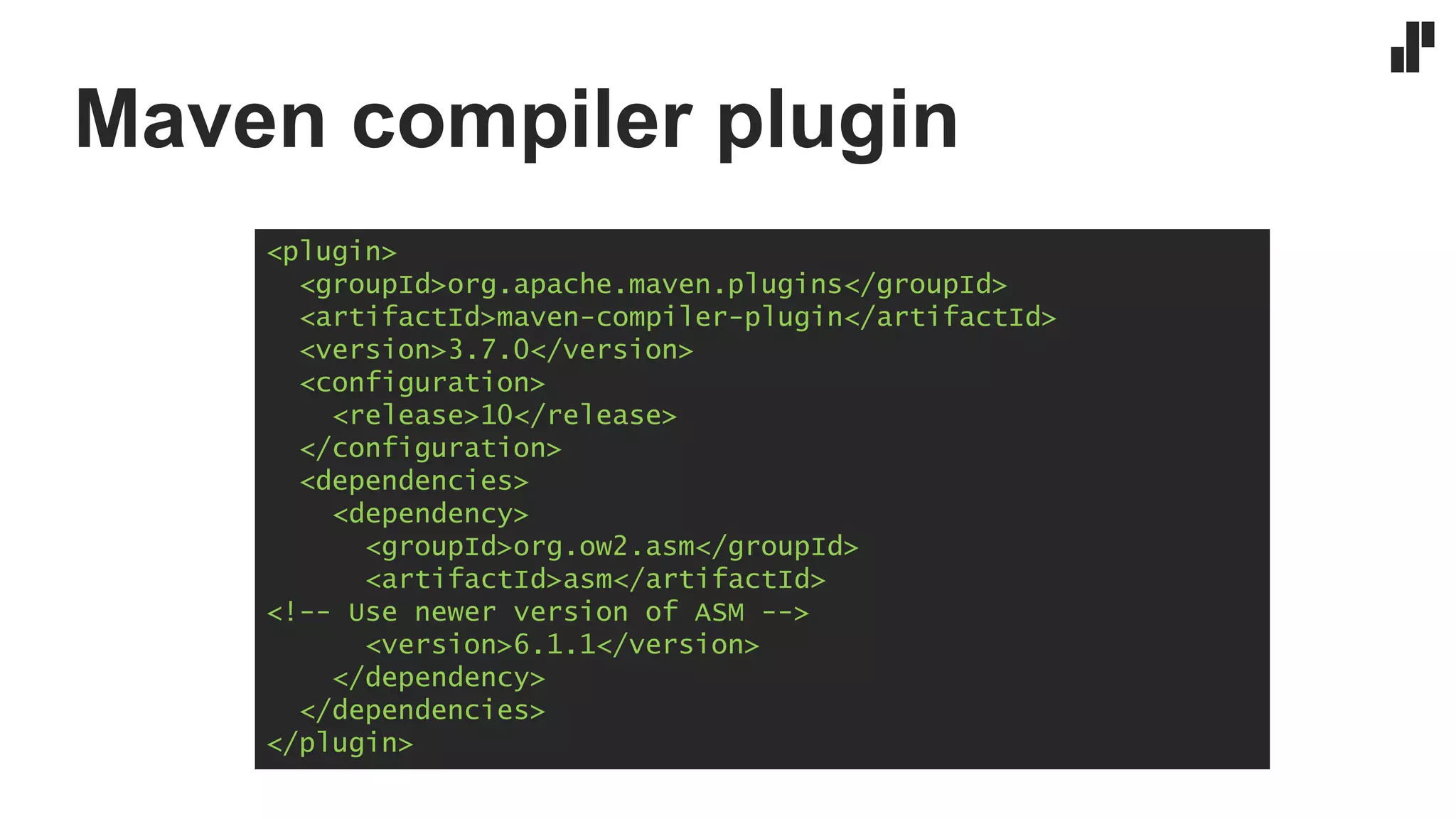 Maven compiler plugin
<plugin>
<groupId>org.apache.maven.plugins</groupId>
<artifactId>maven-compiler-plugin</artifactId>
<version>3.7.0</version>
<configuration>
<release>10</release>
</configuration>
<dependencies>
<dependency>
<groupId>org.ow2.asm</groupId>
<artifactId>asm</artifactId>
<!-- Use newer version of ASM -->
<version>6.1.1</version>
</dependency>
</dependencies>
</plugin>
 