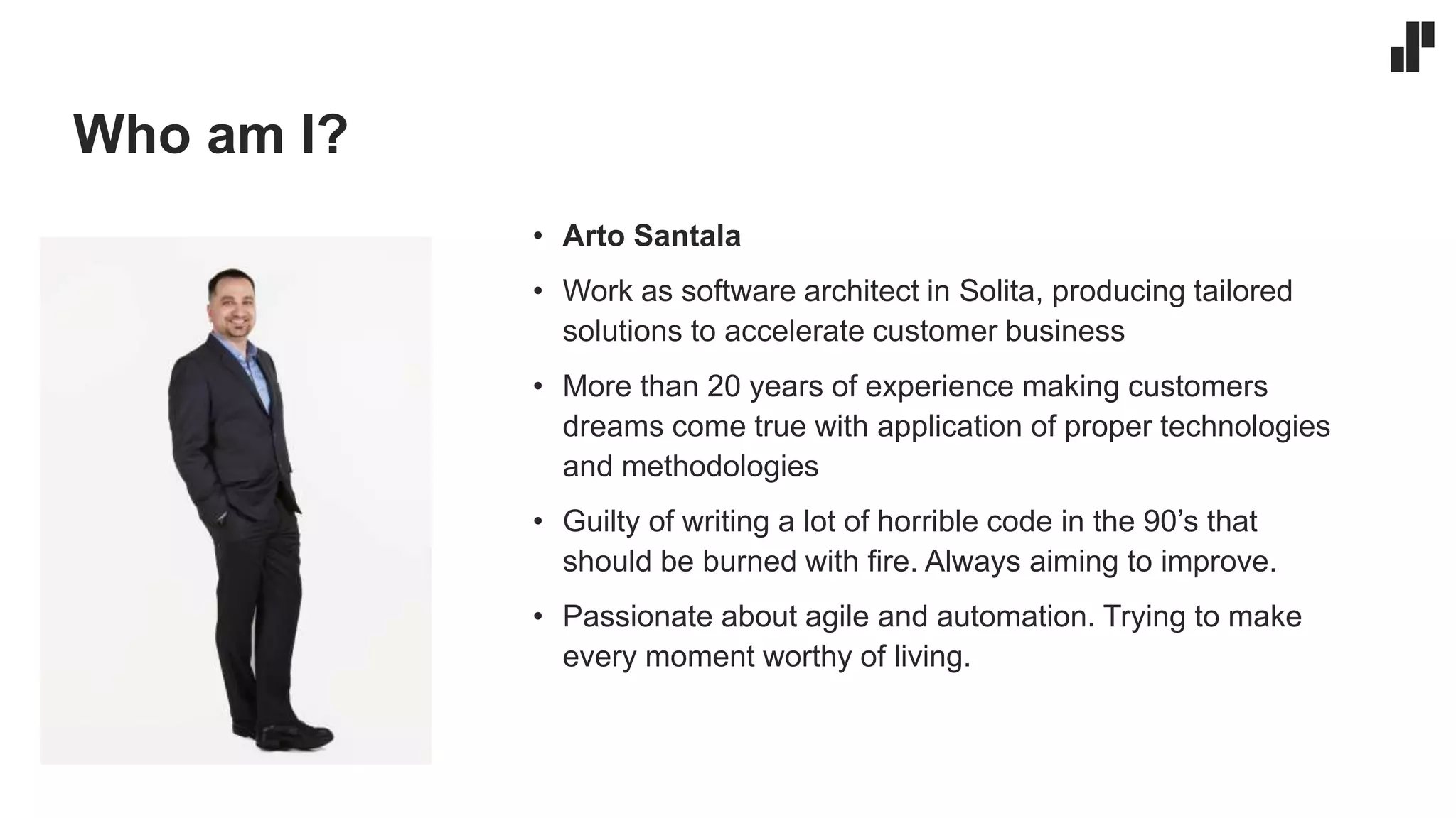 Who am I?
• Arto Santala
• Work as software architect in Solita, producing tailored
solutions to accelerate customer business
• More than 20 years of experience making customers
dreams come true with application of proper technologies
and methodologies
• Guilty of writing a lot of horrible code in the 90’s that
should be burned with fire. Always aiming to improve.
• Passionate about agile and automation. Trying to make
every moment worthy of living.
 