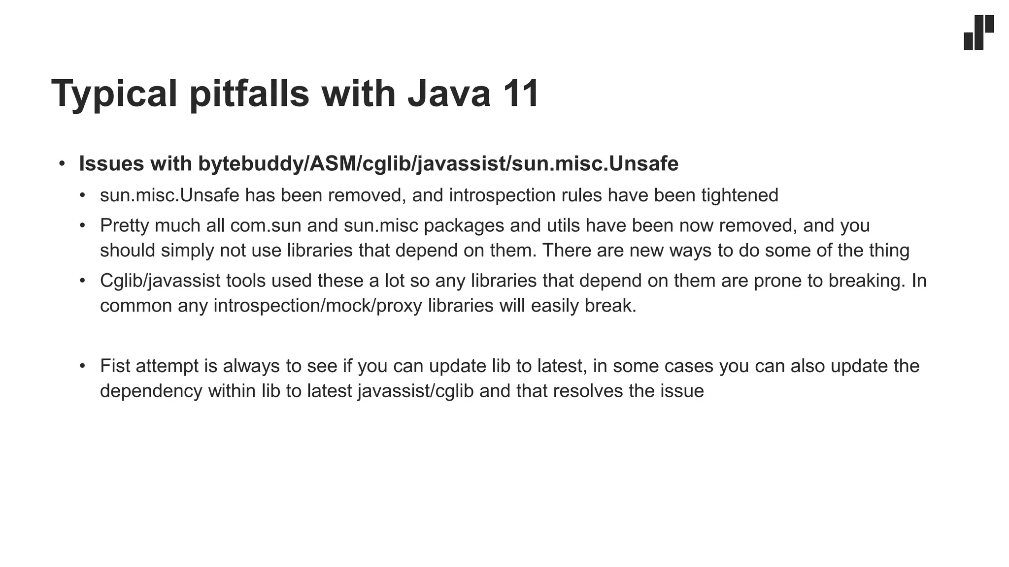 Typical pitfalls with Java 11
• Issues with bytebuddy/ASM/cglib/javassist/sun.misc.Unsafe
• sun.misc.Unsafe has been removed, and introspection rules have been tightened
• Pretty much all com.sun and sun.misc packages and utils have been now removed, and you
should simply not use libraries that depend on them. There are new ways to do some of the thing
• Cglib/javassist tools used these a lot so any libraries that depend on them are prone to breaking. In
common any introspection/mock/proxy libraries will easily break.
• Fist attempt is always to see if you can update lib to latest, in some cases you can also update the
dependency within lib to latest javassist/cglib and that resolves the issue
 