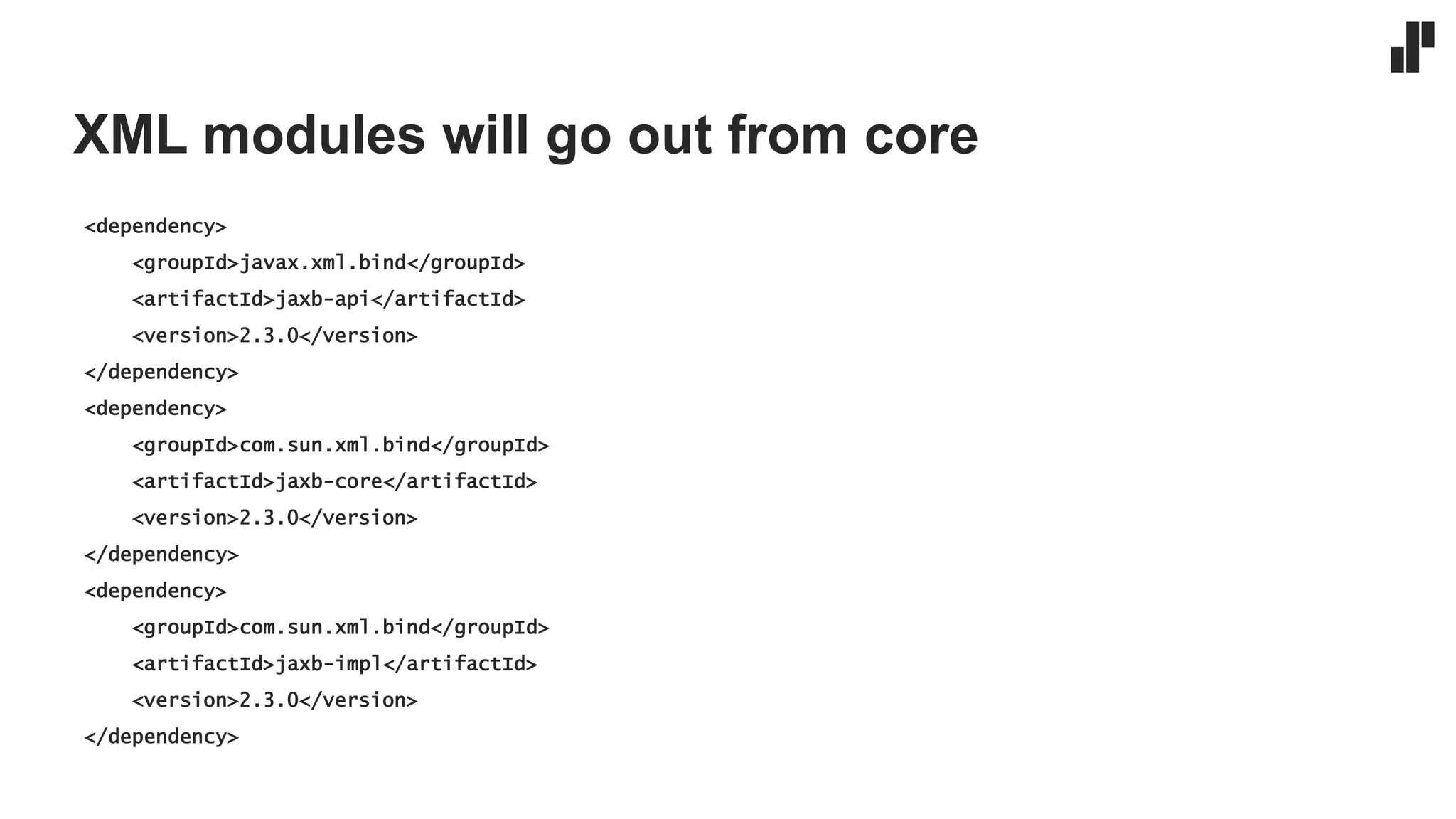 XML modules will go out from core
<dependency>
<groupId>javax.xml.bind</groupId>
<artifactId>jaxb-api</artifactId>
<version>2.3.0</version>
</dependency>
<dependency>
<groupId>com.sun.xml.bind</groupId>
<artifactId>jaxb-core</artifactId>
<version>2.3.0</version>
</dependency>
<dependency>
<groupId>com.sun.xml.bind</groupId>
<artifactId>jaxb-impl</artifactId>
<version>2.3.0</version>
</dependency>
 