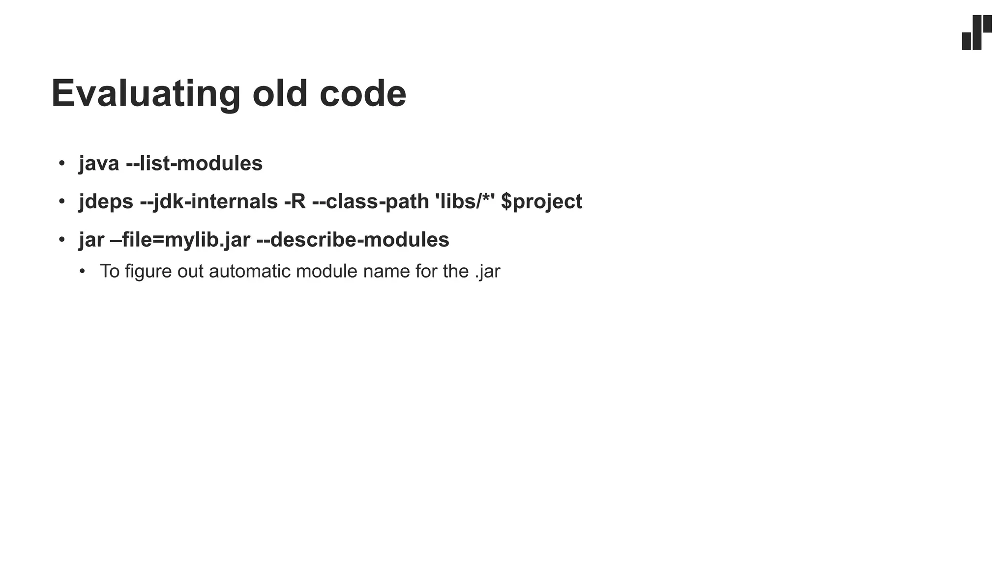 Evaluating old code
• java --list-modules
• jdeps --jdk-internals -R --class-path 'libs/*' $project
• jar –file=mylib.jar --describe-modules
• To figure out automatic module name for the .jar
 