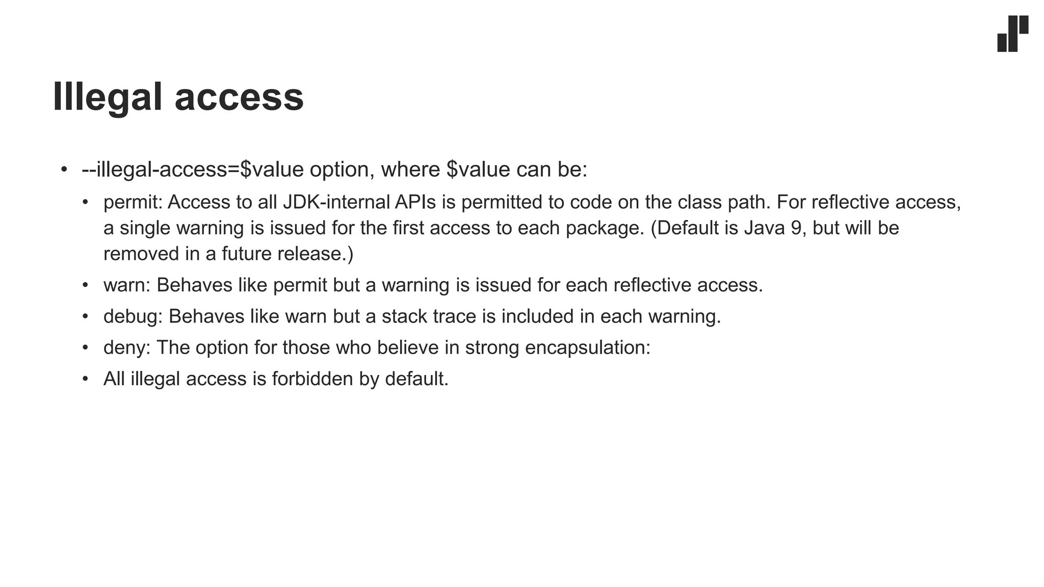 Illegal access
• --illegal-access=$value option, where $value can be:
• permit: Access to all JDK-internal APIs is permitted to code on the class path. For reflective access,
a single warning is issued for the first access to each package. (Default is Java 9, but will be
removed in a future release.)
• warn: Behaves like permit but a warning is issued for each reflective access.
• debug: Behaves like warn but a stack trace is included in each warning.
• deny: The option for those who believe in strong encapsulation:
• All illegal access is forbidden by default.
 