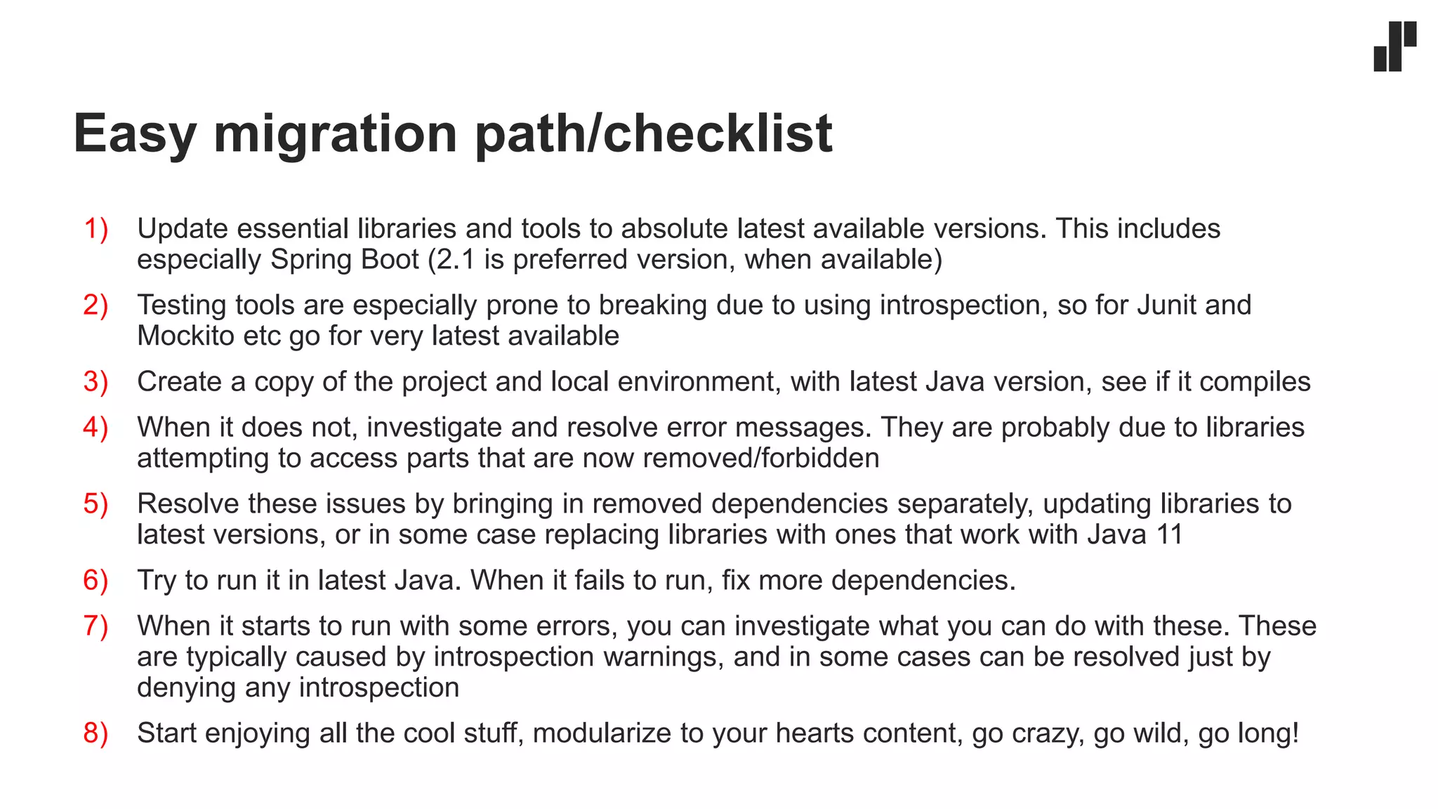 Easy migration path/checklist
1) Update essential libraries and tools to absolute latest available versions. This includes
especially Spring Boot (2.1 is preferred version, when available)
2) Testing tools are especially prone to breaking due to using introspection, so for Junit and
Mockito etc go for very latest available
3) Create a copy of the project and local environment, with latest Java version, see if it compiles
4) When it does not, investigate and resolve error messages. They are probably due to libraries
attempting to access parts that are now removed/forbidden
5) Resolve these issues by bringing in removed dependencies separately, updating libraries to
latest versions, or in some case replacing libraries with ones that work with Java 11
6) Try to run it in latest Java. When it fails to run, fix more dependencies.
7) When it starts to run with some errors, you can investigate what you can do with these. These
are typically caused by introspection warnings, and in some cases can be resolved just by
denying any introspection
8) Start enjoying all the cool stuff, modularize to your hearts content, go crazy, go wild, go long!
 