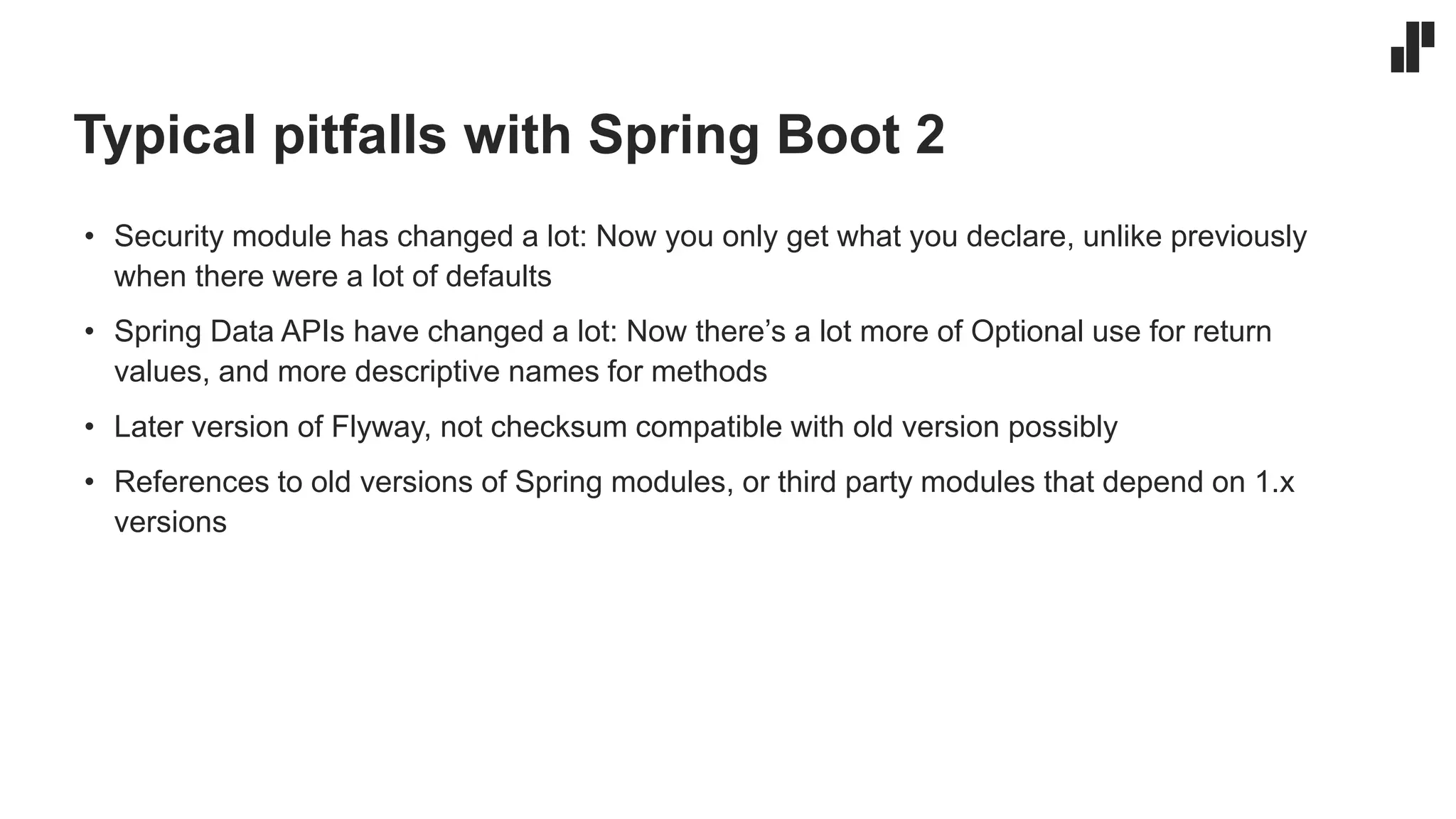 Typical pitfalls with Spring Boot 2
• Security module has changed a lot: Now you only get what you declare, unlike previously
when there were a lot of defaults
• Spring Data APIs have changed a lot: Now there’s a lot more of Optional use for return
values, and more descriptive names for methods
• Later version of Flyway, not checksum compatible with old version possibly
• References to old versions of Spring modules, or third party modules that depend on 1.x
versions
 