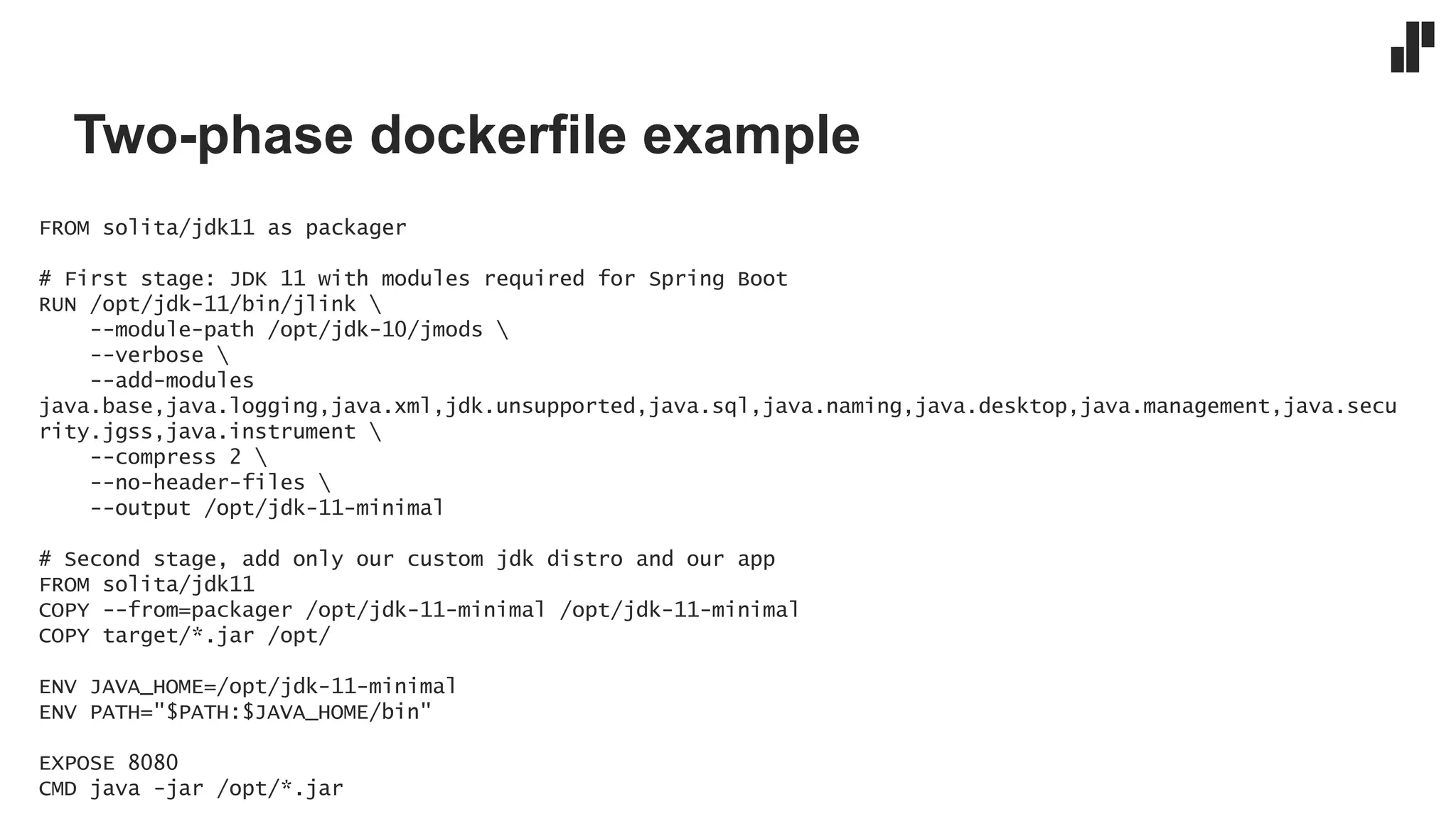 Two-phase dockerfile example
FROM solita/jdk11 as packager
# First stage: JDK 11 with modules required for Spring Boot
RUN /opt/jdk-11/bin/jlink 
--module-path /opt/jdk-10/jmods 
--verbose 
--add-modules
java.base,java.logging,java.xml,jdk.unsupported,java.sql,java.naming,java.desktop,java.management,java.secu
rity.jgss,java.instrument 
--compress 2 
--no-header-files 
--output /opt/jdk-11-minimal
# Second stage, add only our custom jdk distro and our app
FROM solita/jdk11
COPY --from=packager /opt/jdk-11-minimal /opt/jdk-11-minimal
COPY target/*.jar /opt/
ENV JAVA_HOME=/opt/jdk-11-minimal
ENV PATH="$PATH:$JAVA_HOME/bin"
EXPOSE 8080
CMD java -jar /opt/*.jar
 