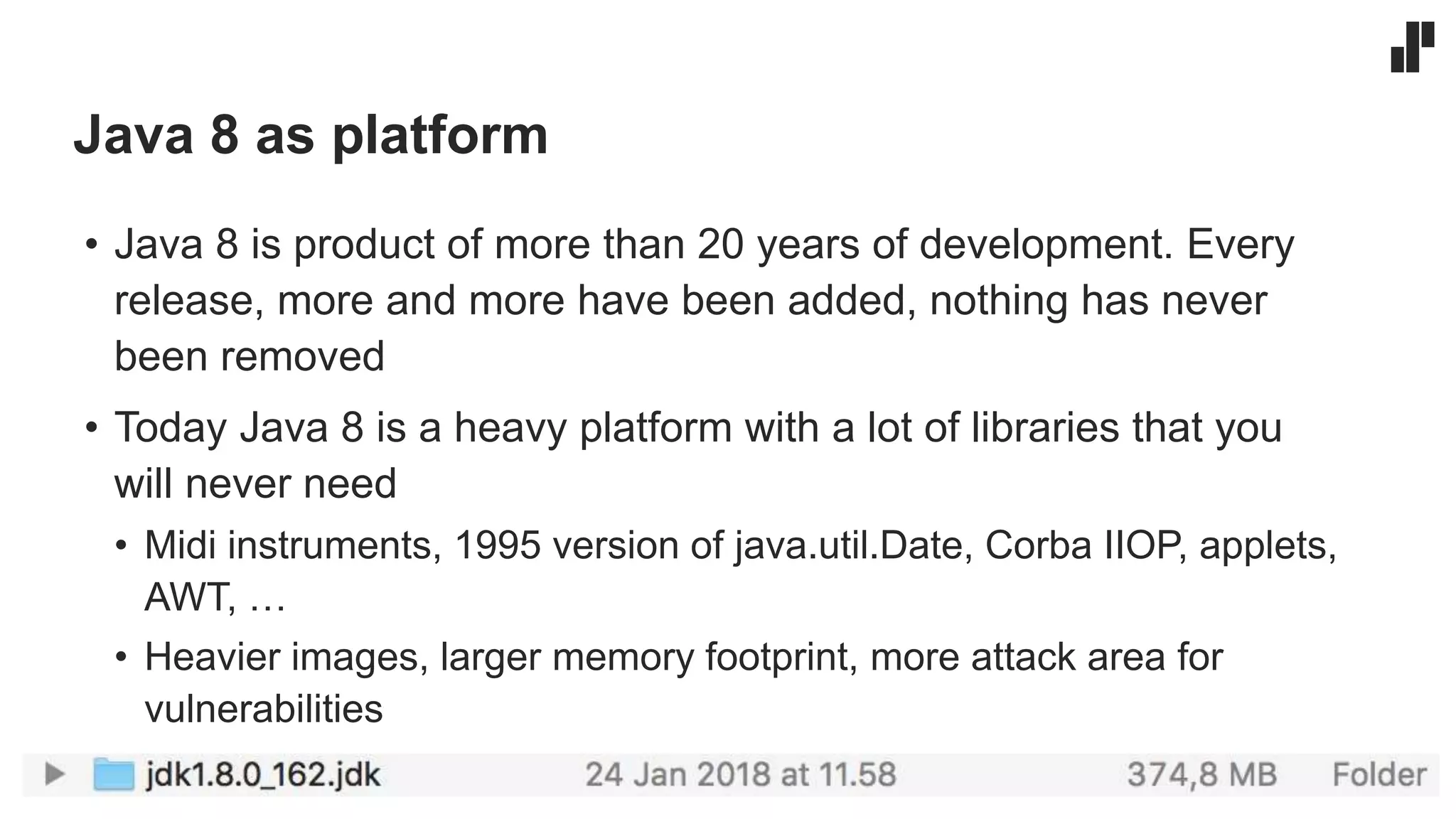Java 8 as platform
• Java 8 is product of more than 20 years of development. Every
release, more and more have been added, nothing has never
been removed
• Today Java 8 is a heavy platform with a lot of libraries that you
will never need
• Midi instruments, 1995 version of java.util.Date, Corba IIOP, applets,
AWT, …
• Heavier images, larger memory footprint, more attack area for
vulnerabilities
 