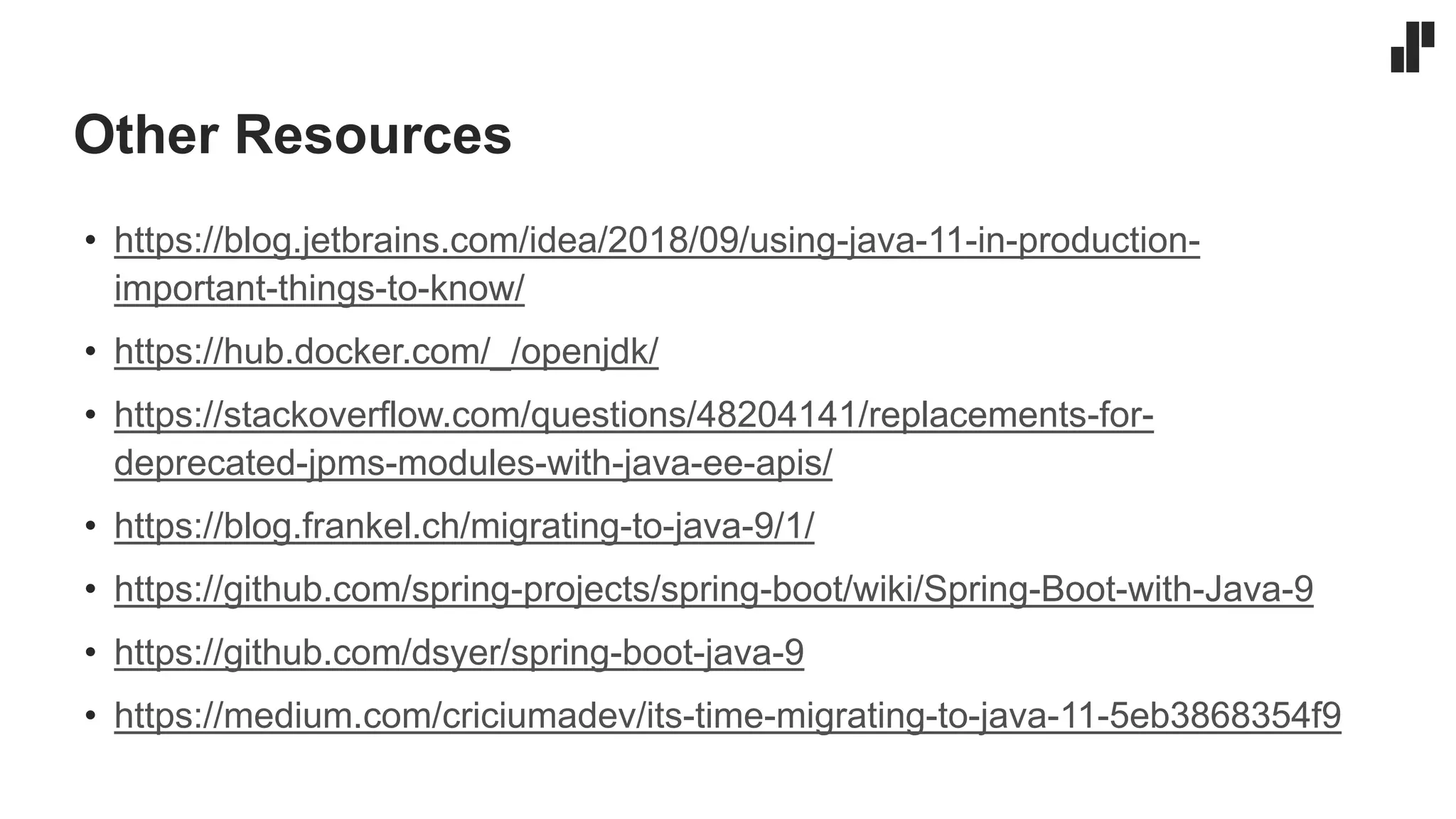 Other Resources
• https://blog.jetbrains.com/idea/2018/09/using-java-11-in-production-
important-things-to-know/
• https://hub.docker.com/_/openjdk/
• https://stackoverflow.com/questions/48204141/replacements-for-
deprecated-jpms-modules-with-java-ee-apis/
• https://blog.frankel.ch/migrating-to-java-9/1/
• https://github.com/spring-projects/spring-boot/wiki/Spring-Boot-with-Java-9
• https://github.com/dsyer/spring-boot-java-9
• https://medium.com/criciumadev/its-time-migrating-to-java-11-5eb3868354f9
 