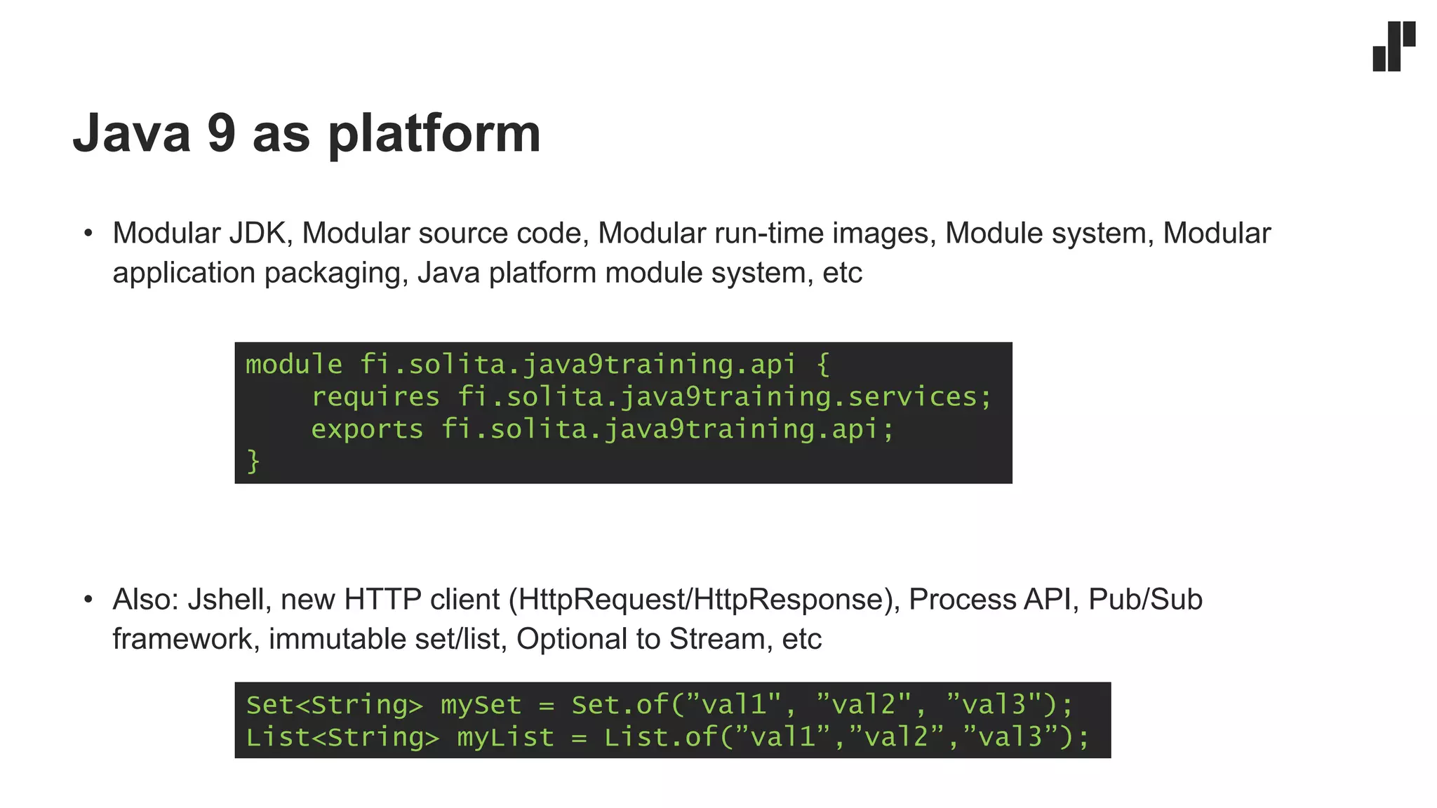 Java 9 as platform
• Modular JDK, Modular source code, Modular run-time images, Module system, Modular
application packaging, Java platform module system, etc
• Also: Jshell, new HTTP client (HttpRequest/HttpResponse), Process API, Pub/Sub
framework, immutable set/list, Optional to Stream, etc
module fi.solita.java9training.api {
requires fi.solita.java9training.services;
exports fi.solita.java9training.api;
}
Set<String> mySet = Set.of(”val1", ”val2", ”val3");
List<String> myList = List.of(”val1”,”val2”,”val3”);
 