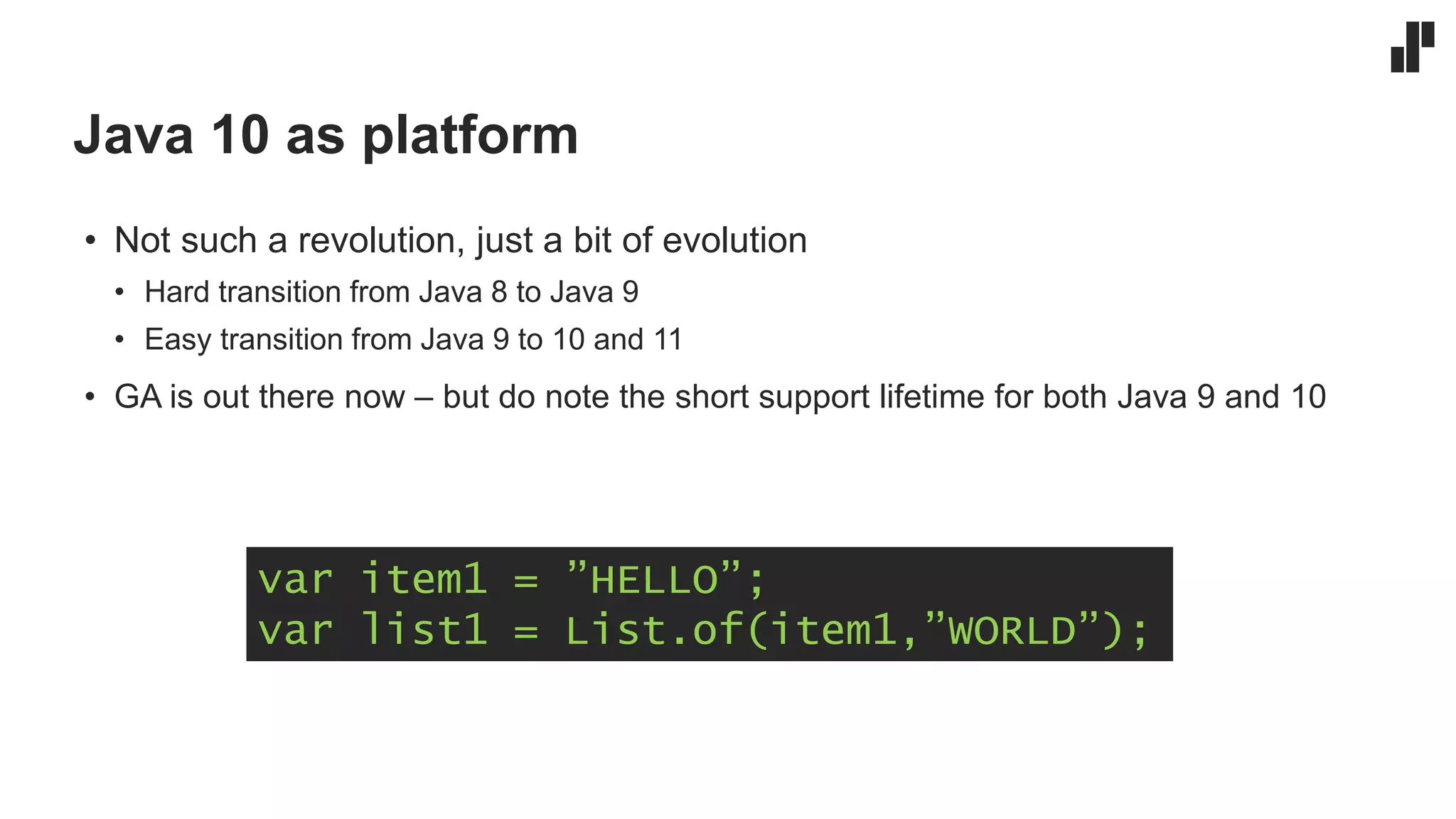 Java 10 as platform
• Not such a revolution, just a bit of evolution
• Hard transition from Java 8 to Java 9
• Easy transition from Java 9 to 10 and 11
• GA is out there now – but do note the short support lifetime for both Java 9 and 10
var item1 = ”HELLO”;
var list1 = List.of(item1,”WORLD”);
 