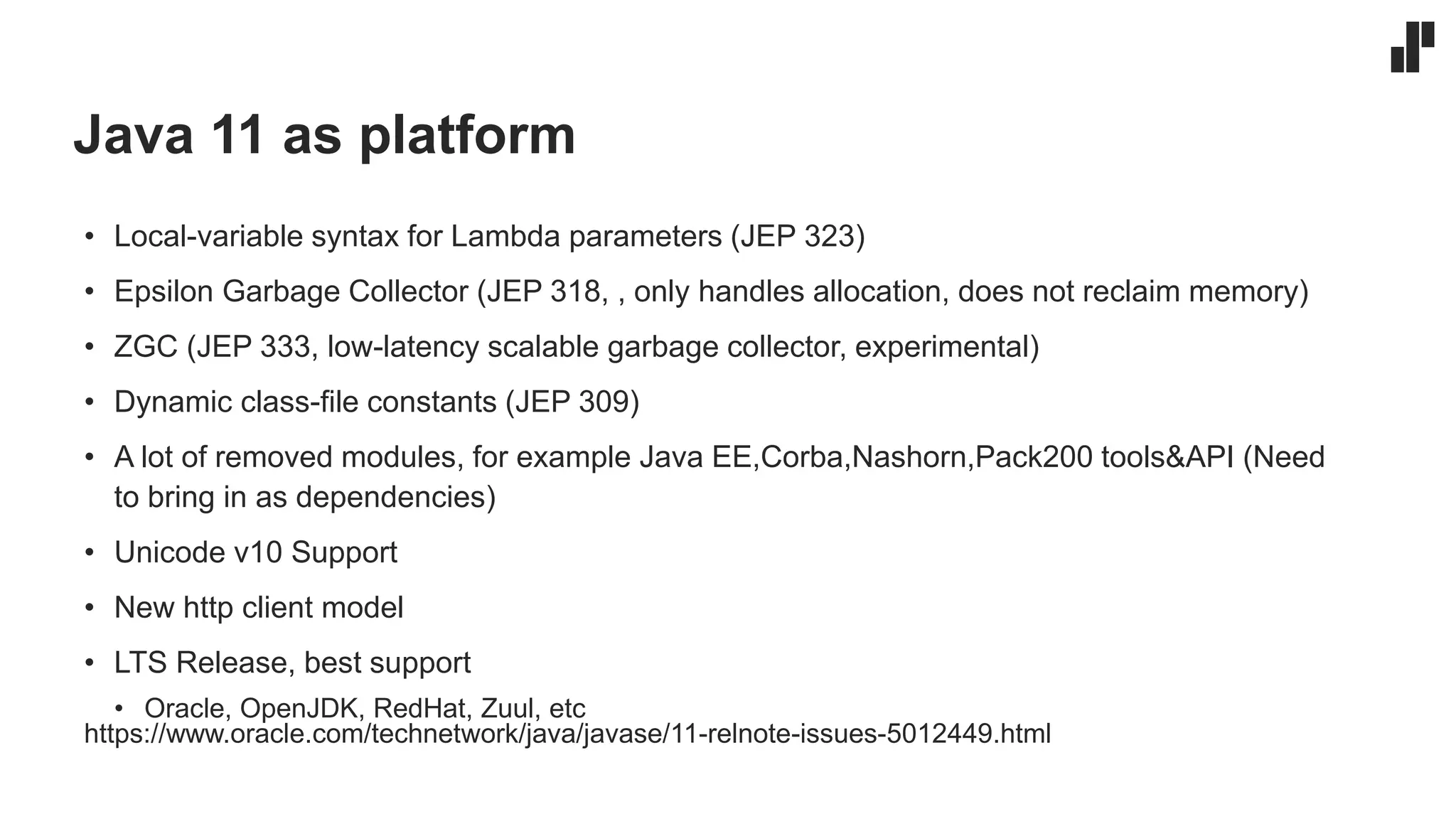 Java 11 as platform
• Local-variable syntax for Lambda parameters (JEP 323)
• Epsilon Garbage Collector (JEP 318, , only handles allocation, does not reclaim memory)
• ZGC (JEP 333, low-latency scalable garbage collector, experimental)
• Dynamic class-file constants (JEP 309)
• A lot of removed modules, for example Java EE,Corba,Nashorn,Pack200 tools&API (Need
to bring in as dependencies)
• Unicode v10 Support
• New http client model
• LTS Release, best support
• Oracle, OpenJDK, RedHat, Zuul, etc
https://www.oracle.com/technetwork/java/javase/11-relnote-issues-5012449.html
 