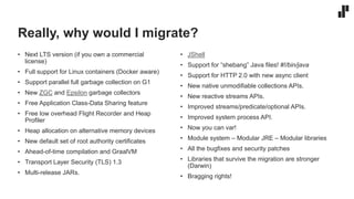 Really, why would I migrate?
• Next LTS version (if you own a commercial
license)
• Full support for Linux containers (Docker aware)
• Support parallel full garbage collection on G1
• New ZGC and Epsilon garbage collectors
• Free Application Class-Data Sharing feature
• Free low overhead Flight Recorder and Heap
Profiler
• Heap allocation on alternative memory devices
• New default set of root authority certificates
• Ahead-of-time compilation and GraalVM
• Transport Layer Security (TLS) 1.3
• Multi-release JARs.
• JShell
• Support for “shebang” Java files! #!/bin/java
• Support for HTTP 2.0 with new async client
• New native unmodifiable collections APIs.
• New reactive streams APIs.
• Improved streams/predicate/optional APIs.
• Improved system process API.
• Now you can var!
• Module system – Modular JRE – Modular libraries
• All the bugfixes and security patches
• Libraries that survive the migration are stronger
(Darwin)
• Bragging rights!
 