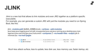JLINK
jlink --module-path $JAVA_HOME/jmods --verbose --add-modules
java.base,java.logging,java.xml,jdk.unsupported,java.sql,java.naming,java.desktop,java.man
agement,java.security.jgss,java.instrument --compress 2 --no-header-files --output jdk-9-
minimal-osx --no-man-pages
Jlink is a new tool that allows to link modules and even JRE together as a platform specific
executable.
For example, you can generate a custom JRE with just the modules you need to run Spring
Boot, like this:
Much less attack surface, less to update, less disk use, less memory use, faster startup, etc
 