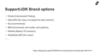 Support/JDK Brand options
• Oracle (Commercial+Trialing)
• OpenJDK (Go crazy, no support for past versions)
• Azul (Commercial)
• IBM (Commercial, own builds, own patches)
• RedHat (Mainly LTS versions)
• AdoptOpenJDK (Go crazy!)
• …
https://blog.joda.org/2018/09/time-to-look-beyond-oracles-jdk.html?m=1
 