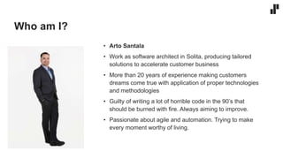 Who am I?
• Arto Santala
• Work as software architect in Solita, producing tailored
solutions to accelerate customer business
• More than 20 years of experience making customers
dreams come true with application of proper technologies
and methodologies
• Guilty of writing a lot of horrible code in the 90’s that
should be burned with fire. Always aiming to improve.
• Passionate about agile and automation. Trying to make
every moment worthy of living.
 