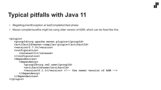 Typical pitfalls with Java 11
• IllegalArgumentException at testCompilation/test phase
• Maven compiler/surefire might be using older version of ASM, which can be fixed like this:
<plugin>
<groupId>org.apache.maven.plugins</groupId>
<artifactId>maven-compiler-plugin</artifactId>
<version>3.7.0</version>
<configuration>
<release>11</release>
</configuration>
<dependencies>
<dependency>
<groupId>org.ow2.asm</groupId>
<artifactId>asm</artifactId>
<version>6.1.1</version> <!-- Use newer version of ASM -->
</dependency>
</dependencies>
</plugin>
 