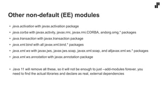 Other non-default (EE) modules
• java.activation with javax.activation package
• java.corba with javax.activity, javax.rmi, javax.rmi.CORBA, andorg.omg.* packages
• java.transaction with javax.transaction package
• java.xml.bind with all javax.xml.bind.* packages
• java.xml.ws with javax.jws, javax.jws.soap, javax.xml.soap, and alljavax.xml.ws.* packages
• java.xml.ws.annotation with javax.annotation package
• Java 11 will remove all these, so it will not be enough to just --add-modules forever, you
need to find the actual libraries and declare as real, external dependencies
 
