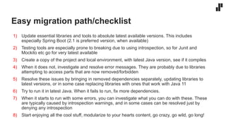 Easy migration path/checklist
1) Update essential libraries and tools to absolute latest available versions. This includes
especially Spring Boot (2.1 is preferred version, when available)
2) Testing tools are especially prone to breaking due to using introspection, so for Junit and
Mockito etc go for very latest available
3) Create a copy of the project and local environment, with latest Java version, see if it compiles
4) When it does not, investigate and resolve error messages. They are probably due to libraries
attempting to access parts that are now removed/forbidden
5) Resolve these issues by bringing in removed dependencies separately, updating libraries to
latest versions, or in some case replacing libraries with ones that work with Java 11
6) Try to run it in latest Java. When it fails to run, fix more dependencies.
7) When it starts to run with some errors, you can investigate what you can do with these. These
are typically caused by introspection warnings, and in some cases can be resolved just by
denying any introspection
8) Start enjoying all the cool stuff, modularize to your hearts content, go crazy, go wild, go long!
 