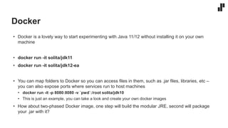 Docker
• Docker is a lovely way to start experimenting with Java 11/12 without installing it on your own
machine
• docker run -it solita/jdk11
• docker run -it solita/jdk12-ea
• You can map folders to Docker so you can access files in them, such as .jar files, libraries, etc –
you can also expose ports where services run to host machines
• docker run -it -p 8080:8080 -v `pwd`:/root solita/jdk10
• This is just an example, you can take a look and create your own docker images
• How about two-phased Docker image, one step will build the modular JRE, second will package
your .jar with it?
 